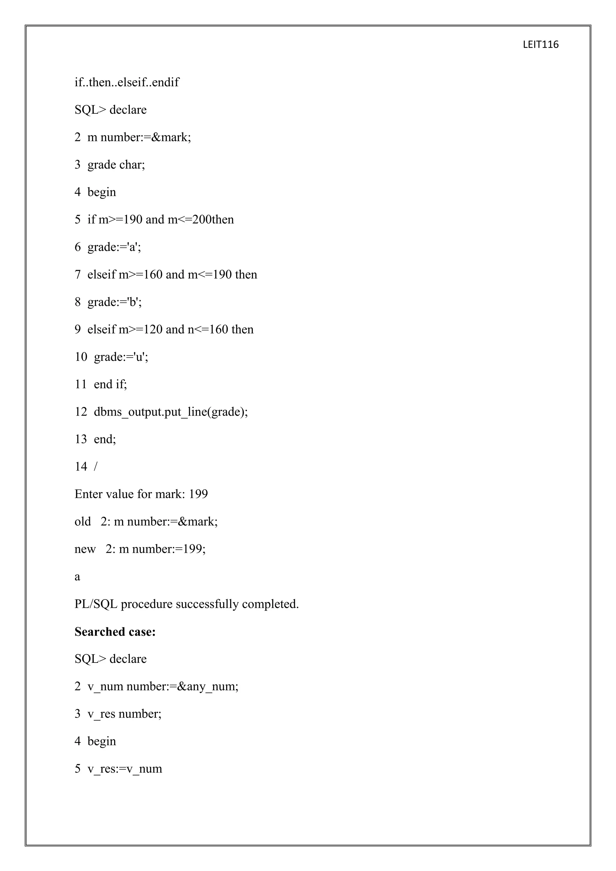 LEIT116

if..then..elseif..endif
SQL> declare
2 m number:=&mark;
3 grade char;
4 begin
5 if m>=190 and m<=200then
6 grade:='a';
7 elseif m>=160 and m<=190 then
8 grade:='b';
9 elseif m>=120 and n<=160 then
10 grade:='u';
11 end if;
12 dbms_output.put_line(grade);
13 end;
14 /
Enter value for mark: 199
old 2: m number:=&mark;
new 2: m number:=199;
a
PL/SQL procedure successfully completed.
Searched case:
SQL> declare
2 v_num number:=&any_num;
3 v_res number;
4 begin
5 v_res:=v_num

 