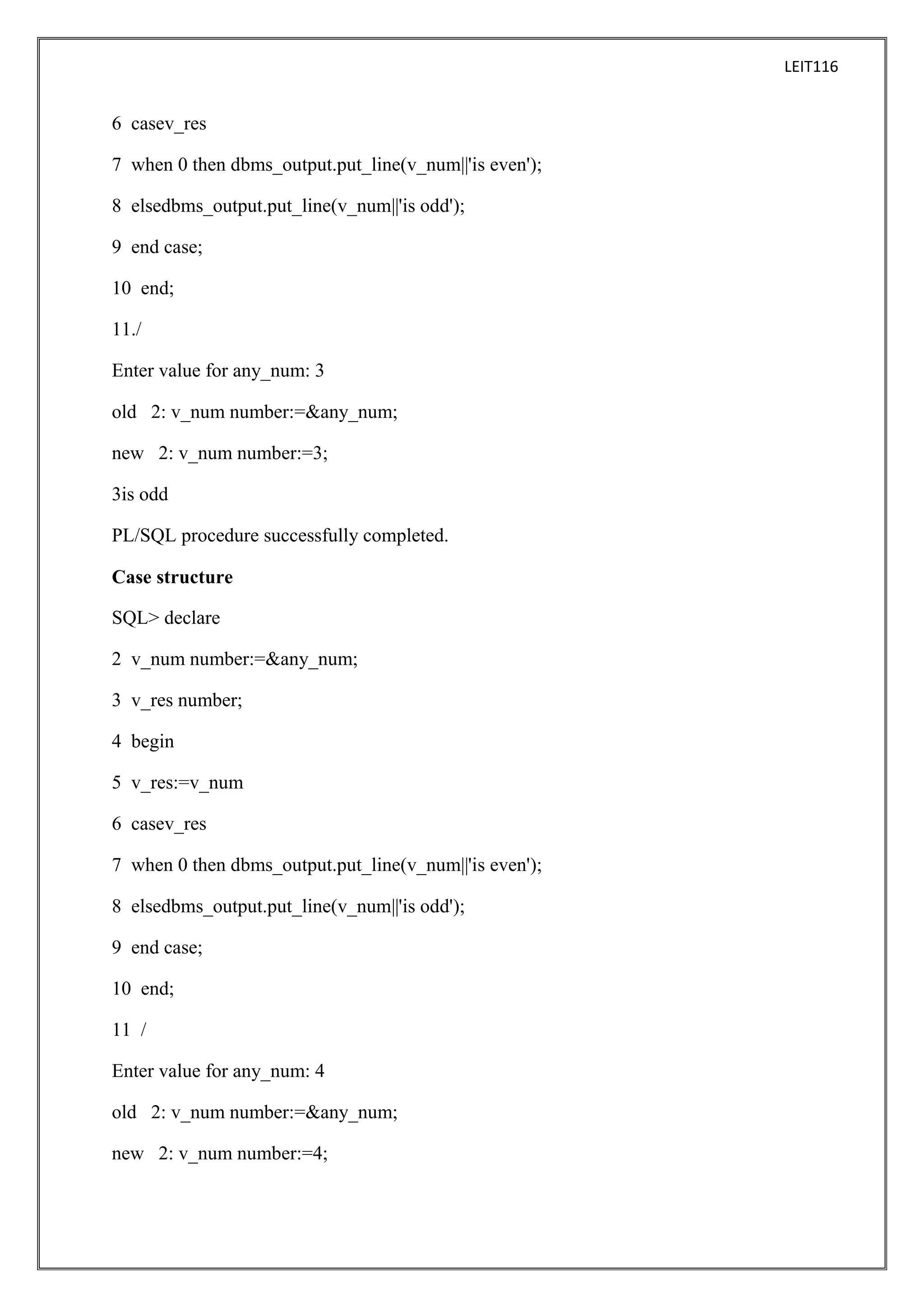 LEIT116

6 casev_res
7 when 0 then dbms_output.put_line(v_num||'is even');
8 elsedbms_output.put_line(v_num||'is odd');
9 end case;
10 end;
11./
Enter value for any_num: 3
old 2: v_num number:=&any_num;
new 2: v_num number:=3;
3is odd
PL/SQL procedure successfully completed.
Case structure
SQL> declare
2 v_num number:=&any_num;
3 v_res number;
4 begin
5 v_res:=v_num
6 casev_res
7 when 0 then dbms_output.put_line(v_num||'is even');
8 elsedbms_output.put_line(v_num||'is odd');
9 end case;
10 end;
11 /
Enter value for any_num: 4
old 2: v_num number:=&any_num;
new 2: v_num number:=4;

 
