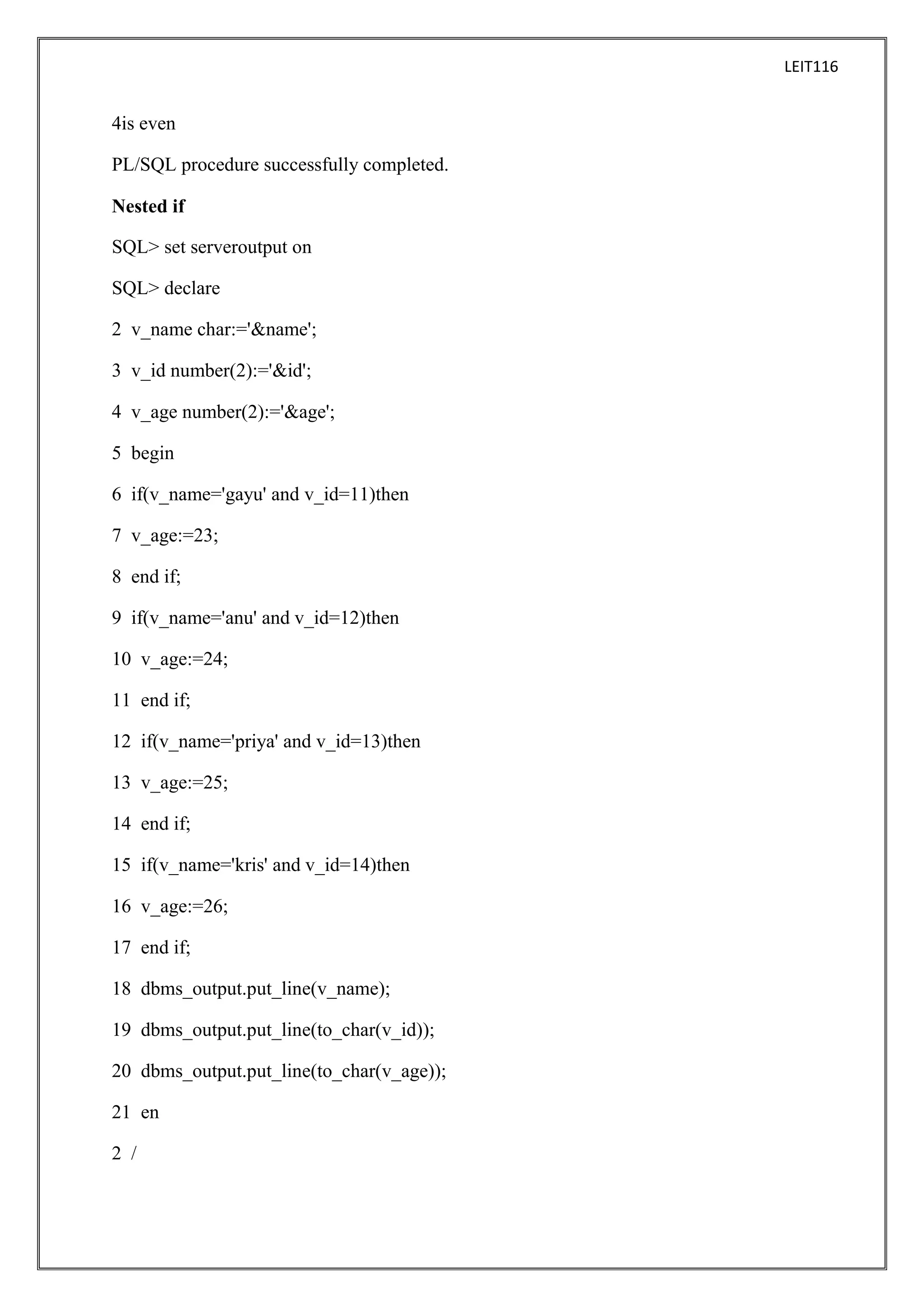 LEIT116

4is even
PL/SQL procedure successfully completed.
Nested if
SQL> set serveroutput on
SQL> declare
2 v_name char:='&name';
3 v_id number(2):='&id';
4 v_age number(2):='&age';
5 begin
6 if(v_name='gayu' and v_id=11)then
7 v_age:=23;
8 end if;
9 if(v_name='anu' and v_id=12)then
10 v_age:=24;
11 end if;
12 if(v_name='priya' and v_id=13)then
13 v_age:=25;
14 end if;
15 if(v_name='kris' and v_id=14)then
16 v_age:=26;
17 end if;
18 dbms_output.put_line(v_name);
19 dbms_output.put_line(to_char(v_id));
20 dbms_output.put_line(to_char(v_age));
21 en
2 /

 