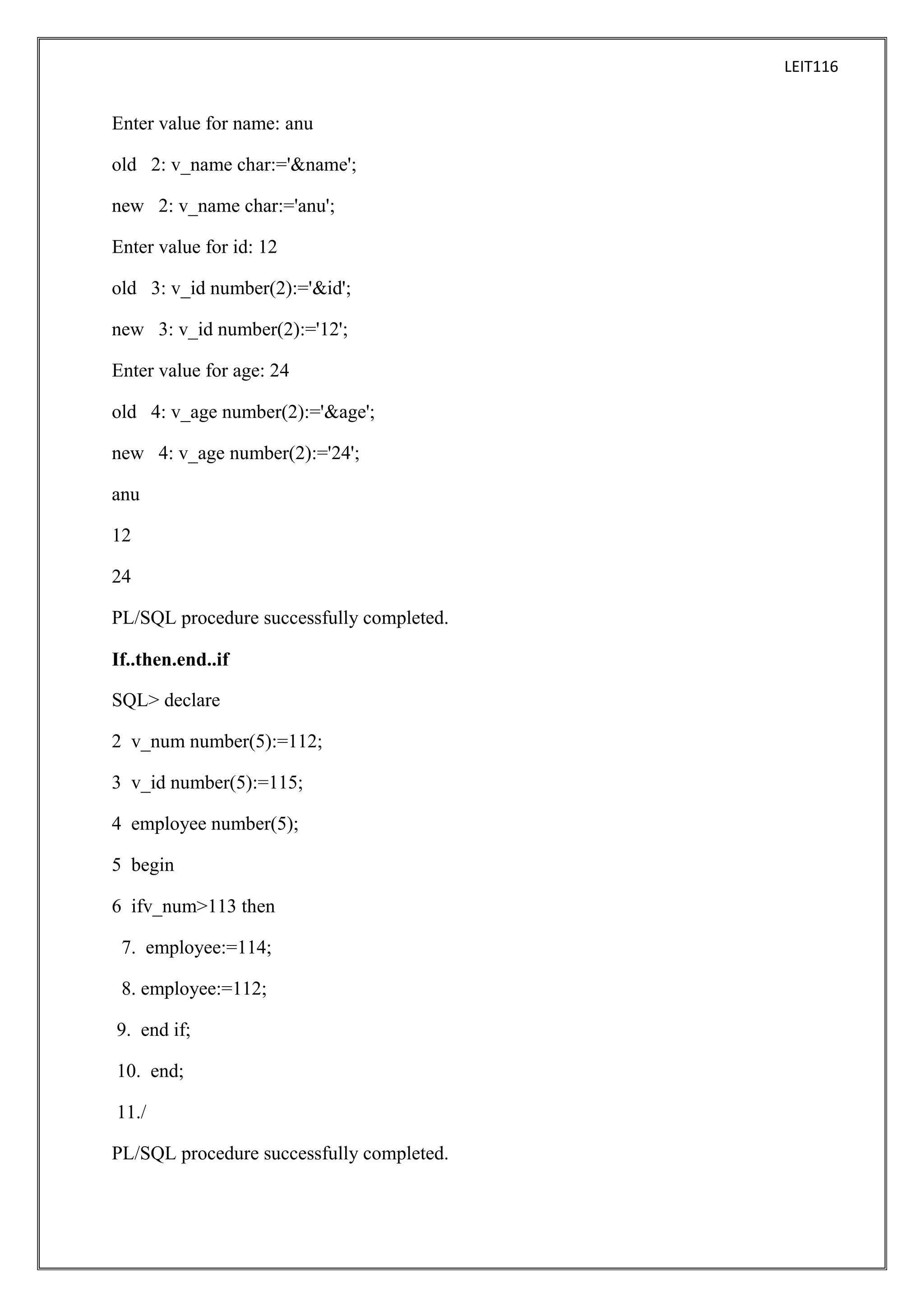LEIT116

Enter value for name: anu
old 2: v_name char:='&name';
new 2: v_name char:='anu';
Enter value for id: 12
old 3: v_id number(2):='&id';
new 3: v_id number(2):='12';
Enter value for age: 24
old 4: v_age number(2):='&age';
new 4: v_age number(2):='24';
anu
12
24
PL/SQL procedure successfully completed.
If..then.end..if
SQL> declare
2 v_num number(5):=112;
3 v_id number(5):=115;
4 employee number(5);
5 begin
6 ifv_num>113 then
7. employee:=114;
8. employee:=112;
9. end if;
10. end;
11./
PL/SQL procedure successfully completed.

 