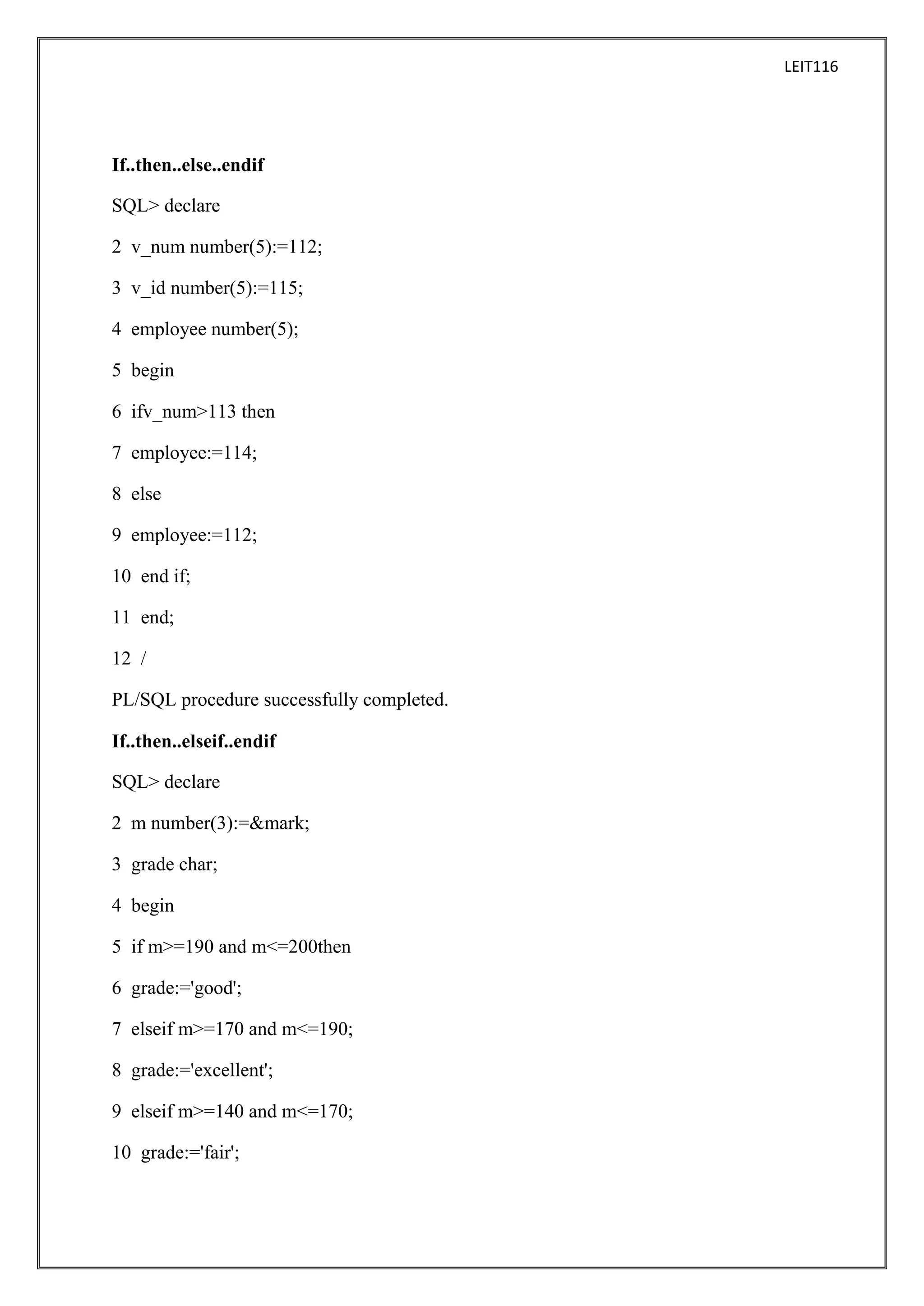 LEIT116

If..then..else..endif
SQL> declare
2 v_num number(5):=112;
3 v_id number(5):=115;
4 employee number(5);
5 begin
6 ifv_num>113 then
7 employee:=114;
8 else
9 employee:=112;
10 end if;
11 end;
12 /
PL/SQL procedure successfully completed.
If..then..elseif..endif
SQL> declare
2 m number(3):=&mark;
3 grade char;
4 begin
5 if m>=190 and m<=200then
6 grade:='good';
7 elseif m>=170 and m<=190;
8 grade:='excellent';
9 elseif m>=140 and m<=170;
10 grade:='fair';

 