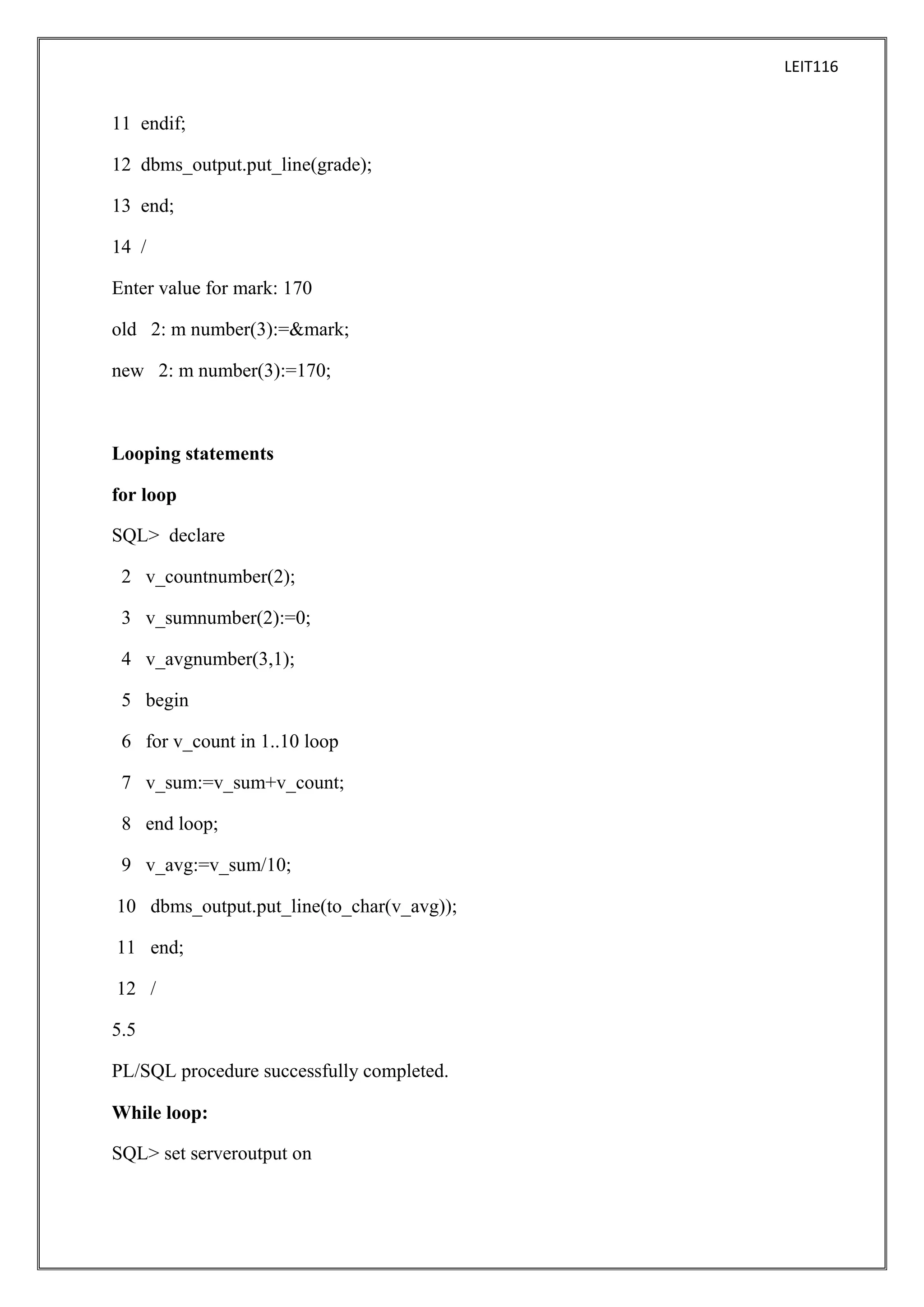 LEIT116

11 endif;
12 dbms_output.put_line(grade);
13 end;
14 /
Enter value for mark: 170
old 2: m number(3):=&mark;
new 2: m number(3):=170;

Looping statements
for loop
SQL> declare
2 v_countnumber(2);
3 v_sumnumber(2):=0;
4 v_avgnumber(3,1);
5 begin
6 for v_count in 1..10 loop
7 v_sum:=v_sum+v_count;
8 end loop;
9 v_avg:=v_sum/10;
10 dbms_output.put_line(to_char(v_avg));
11 end;
12 /
5.5
PL/SQL procedure successfully completed.
While loop:
SQL> set serveroutput on

 