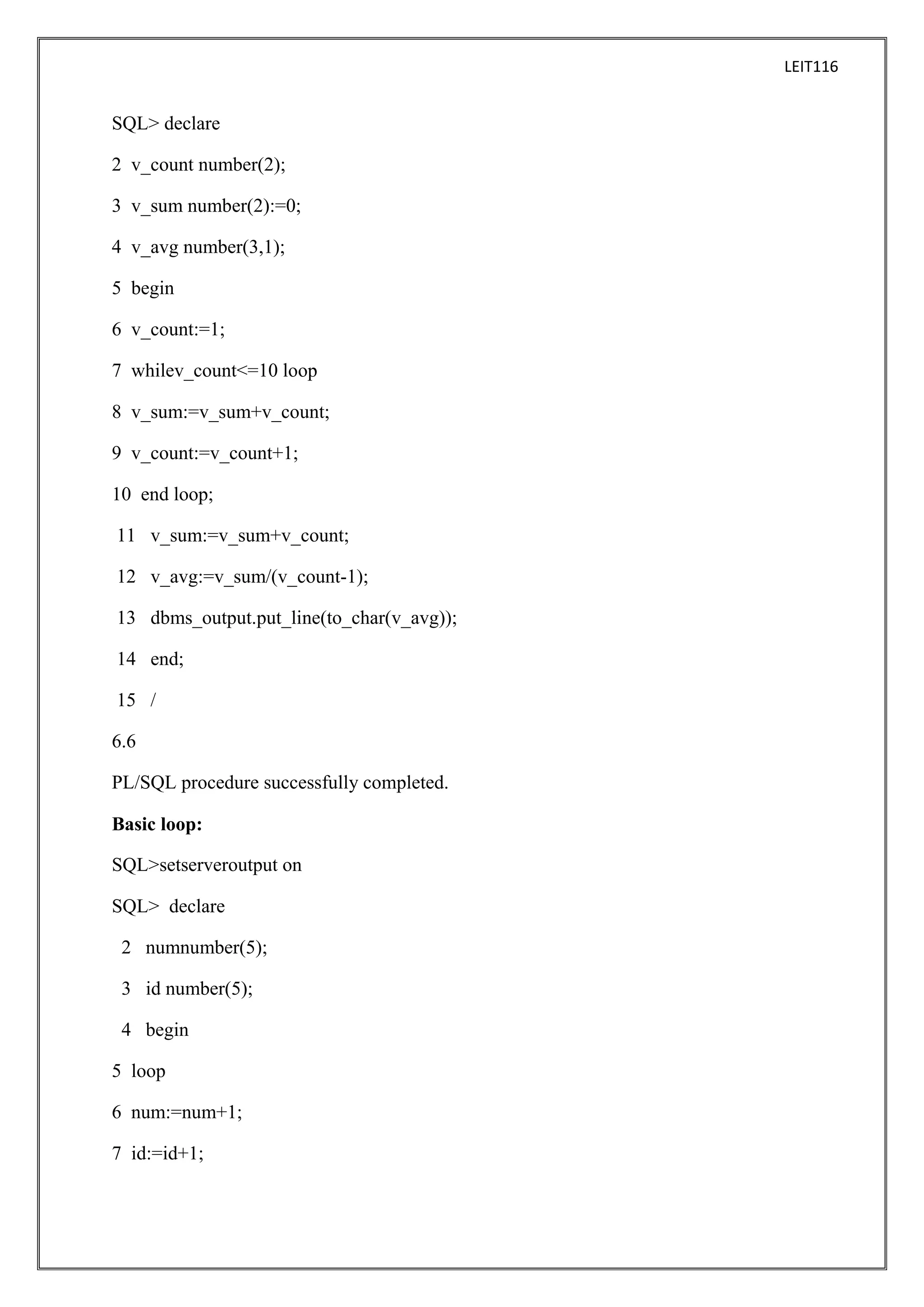 LEIT116

SQL> declare
2 v_count number(2);
3 v_sum number(2):=0;
4 v_avg number(3,1);
5 begin
6 v_count:=1;
7 whilev_count<=10 loop
8 v_sum:=v_sum+v_count;
9 v_count:=v_count+1;
10 end loop;
11 v_sum:=v_sum+v_count;
12 v_avg:=v_sum/(v_count-1);
13 dbms_output.put_line(to_char(v_avg));
14 end;
15 /
6.6
PL/SQL procedure successfully completed.
Basic loop:
SQL>setserveroutput on
SQL> declare
2 numnumber(5);
3 id number(5);
4 begin
5 loop
6 num:=num+1;
7 id:=id+1;

 
