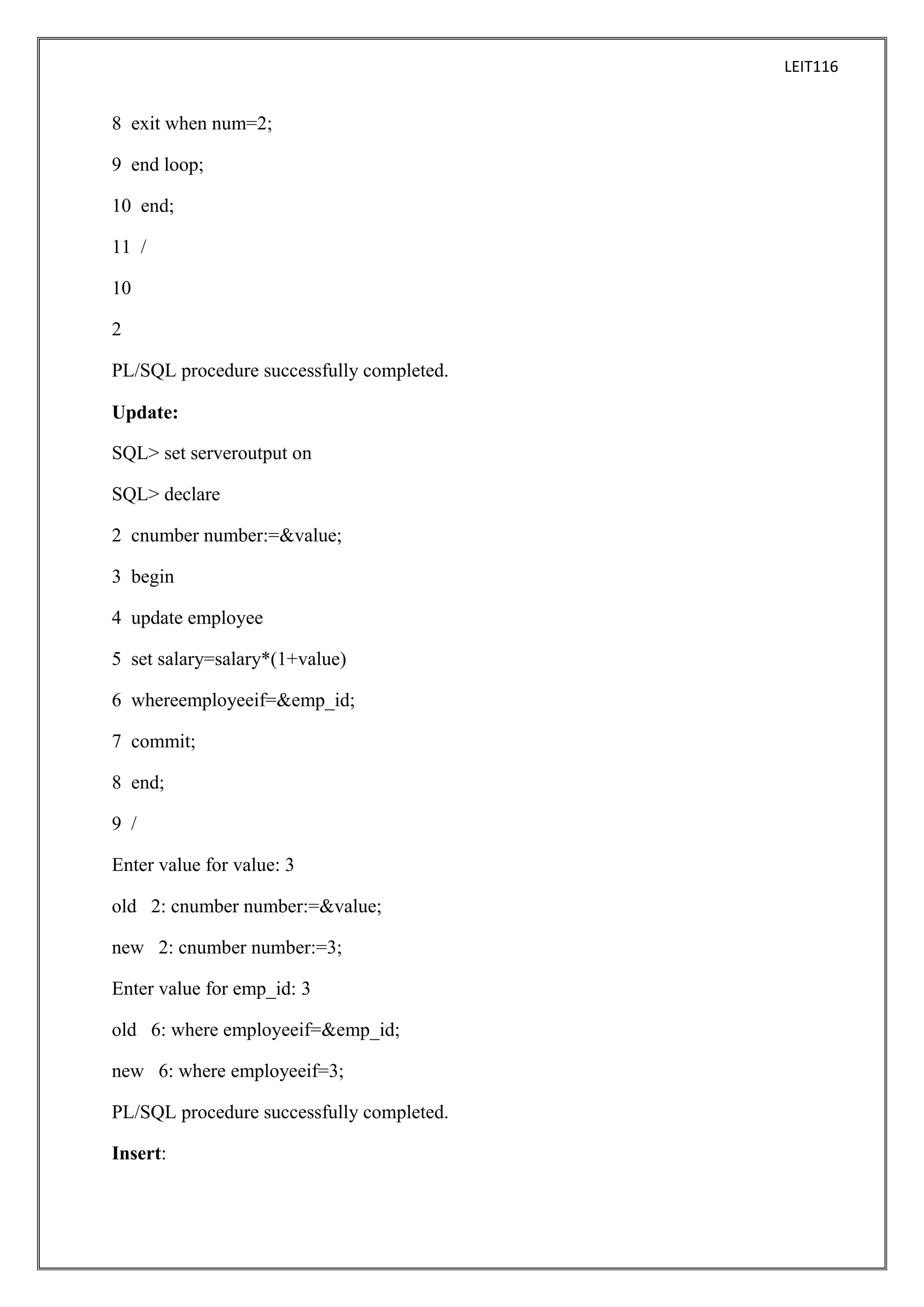 LEIT116

8 exit when num=2;
9 end loop;
10 end;
11 /
10
2
PL/SQL procedure successfully completed.
Update:
SQL> set serveroutput on
SQL> declare
2 cnumber number:=&value;
3 begin
4 update employee
5 set salary=salary*(1+value)
6 whereemployeeif=&emp_id;
7 commit;
8 end;
9 /
Enter value for value: 3
old 2: cnumber number:=&value;
new 2: cnumber number:=3;
Enter value for emp_id: 3
old 6: where employeeif=&emp_id;
new 6: where employeeif=3;
PL/SQL procedure successfully completed.
Insert:

 