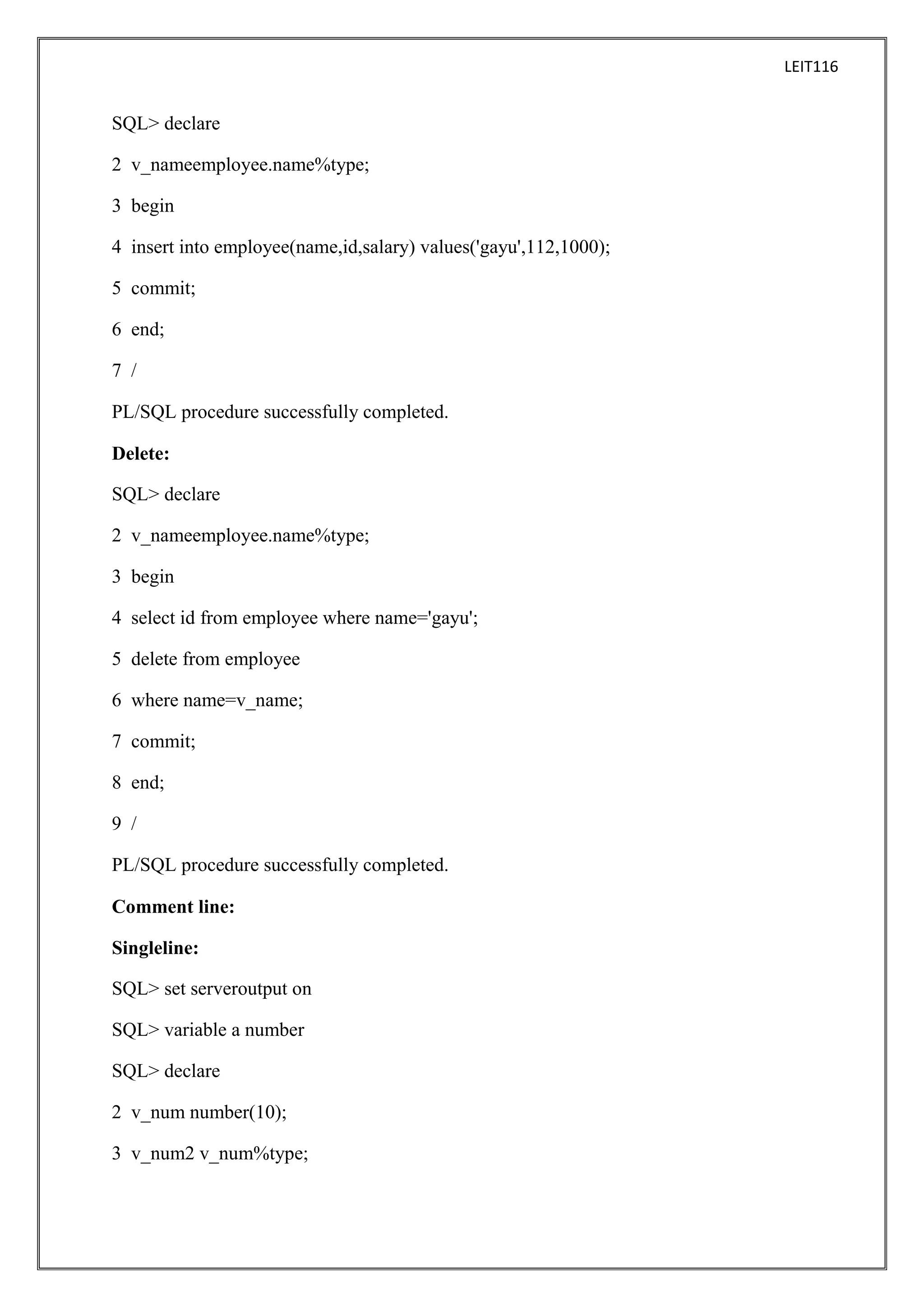 LEIT116

SQL> declare
2 v_nameemployee.name%type;
3 begin
4 insert into employee(name,id,salary) values('gayu',112,1000);
5 commit;
6 end;
7 /
PL/SQL procedure successfully completed.
Delete:
SQL> declare
2 v_nameemployee.name%type;
3 begin
4 select id from employee where name='gayu';
5 delete from employee
6 where name=v_name;
7 commit;
8 end;
9 /
PL/SQL procedure successfully completed.
Comment line:
Singleline:
SQL> set serveroutput on
SQL> variable a number
SQL> declare
2 v_num number(10);
3 v_num2 v_num%type;

 
