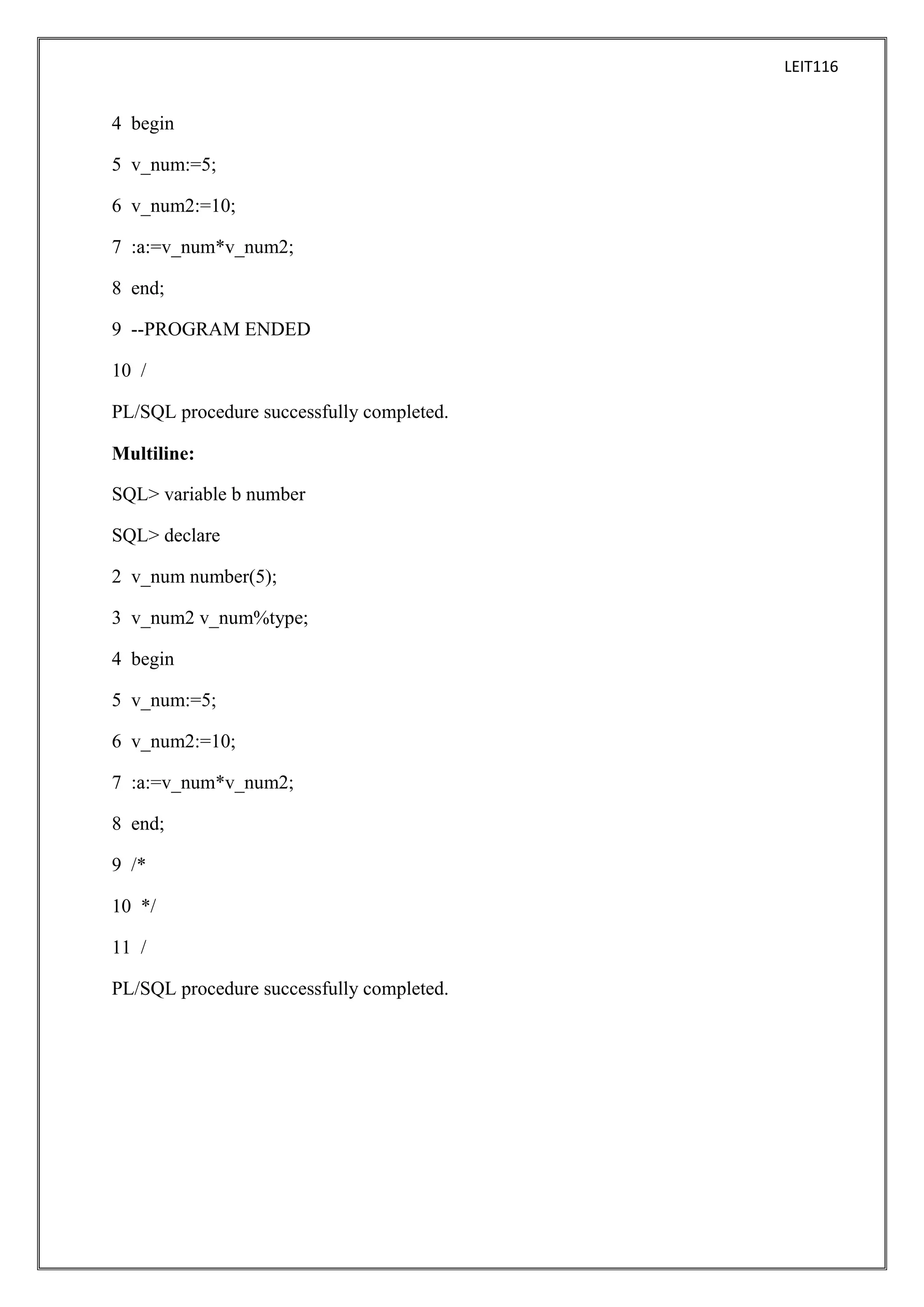 LEIT116

4 begin
5 v_num:=5;
6 v_num2:=10;
7 :a:=v_num*v_num2;
8 end;
9 --PROGRAM ENDED
10 /
PL/SQL procedure successfully completed.
Multiline:
SQL> variable b number
SQL> declare
2 v_num number(5);
3 v_num2 v_num%type;
4 begin
5 v_num:=5;
6 v_num2:=10;
7 :a:=v_num*v_num2;
8 end;
9 /*
10 */
11 /
PL/SQL procedure successfully completed.

 