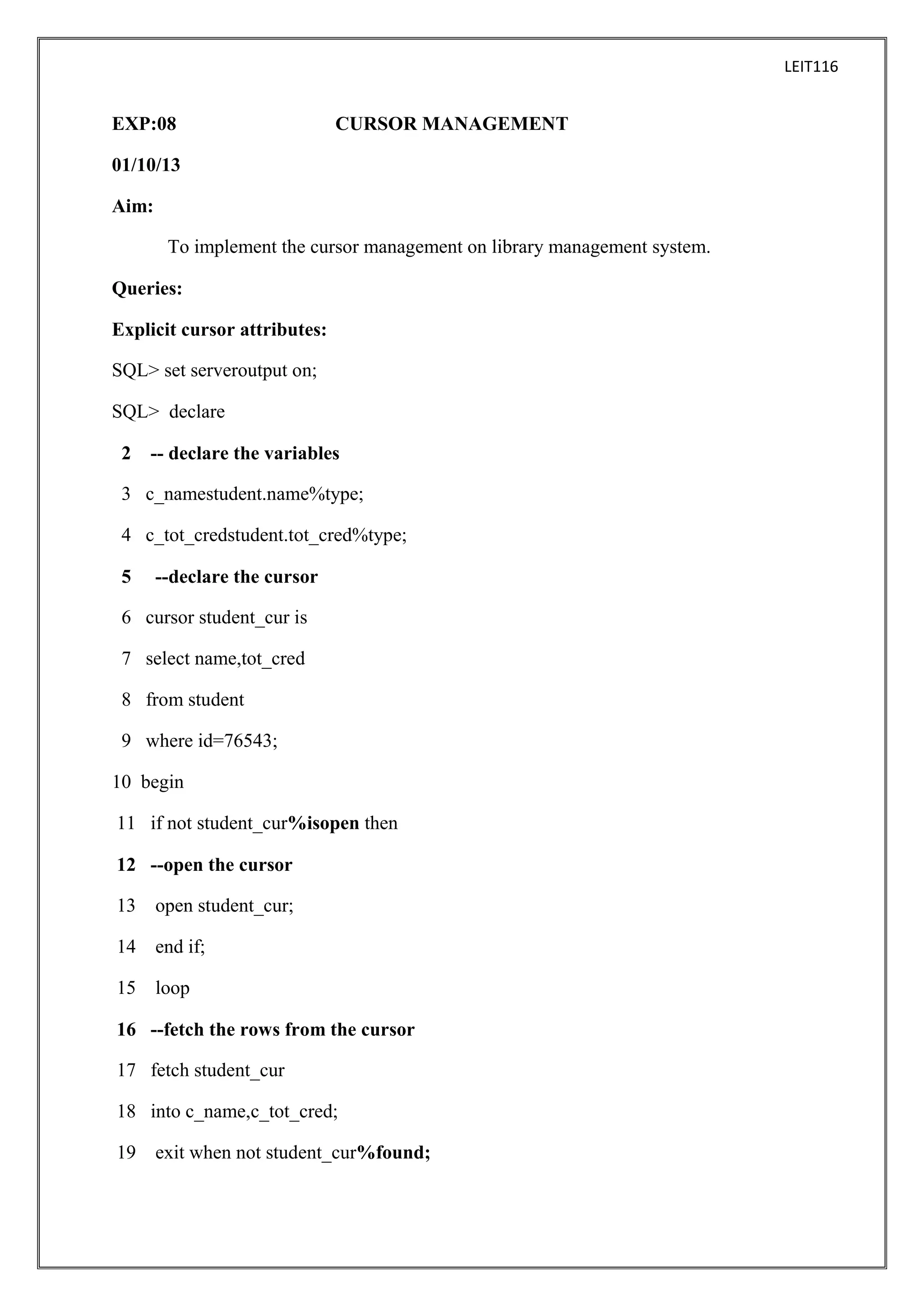 LEIT116

EXP:08

CURSOR MANAGEMENT

01/10/13
Aim:
To implement the cursor management on library management system.
Queries:
Explicit cursor attributes:
SQL> set serveroutput on;
SQL> declare
2

-- declare the variables

3 c_namestudent.name%type;
4 c_tot_credstudent.tot_cred%type;
5

--declare the cursor

6 cursor student_cur is
7 select name,tot_cred
8 from student
9 where id=76543;
10 begin
11 if not student_cur%isopen then
12 --open the cursor
13

open student_cur;

14

end if;

15

loop

16 --fetch the rows from the cursor
17 fetch student_cur
18 into c_name,c_tot_cred;
19

exit when not student_cur%found;

 
