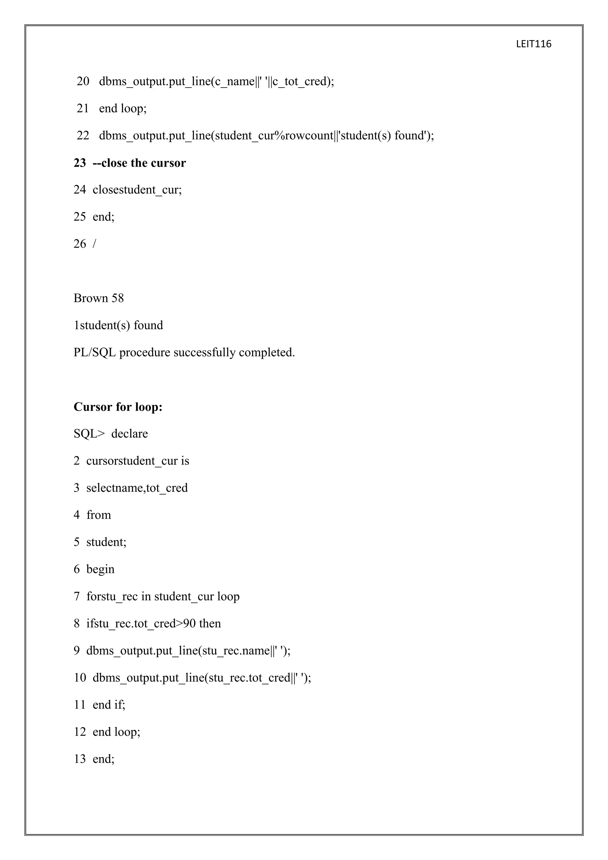 LEIT116

20 dbms_output.put_line(c_name||' '||c_tot_cred);
21 end loop;
22 dbms_output.put_line(student_cur%rowcount||'student(s) found');
23 --close the cursor
24 closestudent_cur;
25 end;
26 /

Brown 58
1student(s) found
PL/SQL procedure successfully completed.

Cursor for loop:
SQL> declare
2 cursorstudent_cur is
3 selectname,tot_cred
4 from
5 student;
6 begin
7 forstu_rec in student_cur loop
8 ifstu_rec.tot_cred>90 then
9 dbms_output.put_line(stu_rec.name||' ');
10 dbms_output.put_line(stu_rec.tot_cred||' ');
11 end if;
12 end loop;
13 end;

 
