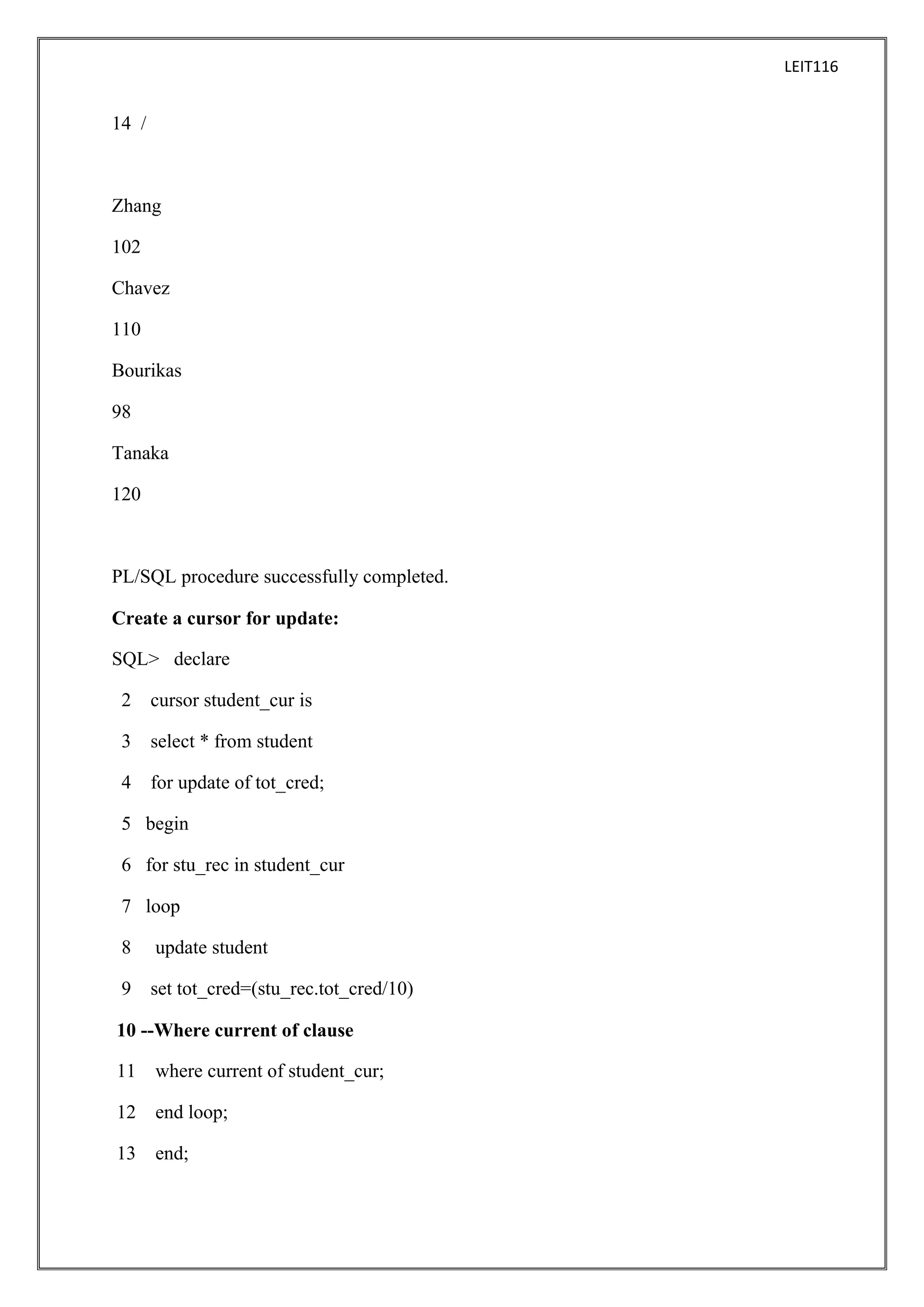 LEIT116

14 /

Zhang
102
Chavez
110
Bourikas
98
Tanaka
120

PL/SQL procedure successfully completed.
Create a cursor for update:
SQL> declare
2

cursor student_cur is

3

select * from student

4

for update of tot_cred;

5 begin
6 for stu_rec in student_cur
7 loop
8

update student

9

set tot_cred=(stu_rec.tot_cred/10)

10 --Where current of clause
11

where current of student_cur;

12

end loop;

13

end;

 