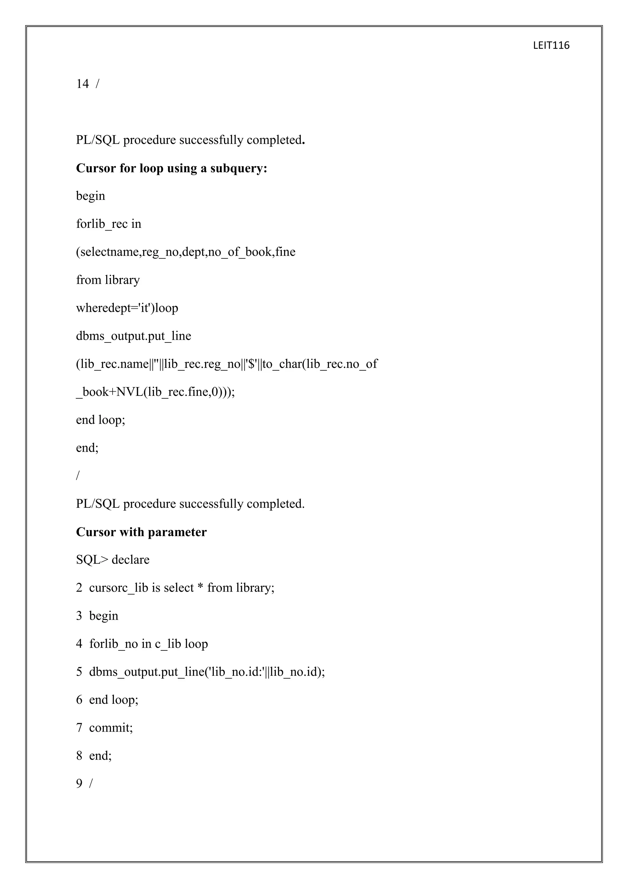LEIT116

14 /

PL/SQL procedure successfully completed.
Cursor for loop using a subquery:
begin
forlib_rec in
(selectname,reg_no,dept,no_of_book,fine
from library
wheredept='it')loop
dbms_output.put_line
(lib_rec.name||''||lib_rec.reg_no||'$'||to_char(lib_rec.no_of
_book+NVL(lib_rec.fine,0)));
end loop;
end;
/
PL/SQL procedure successfully completed.
Cursor with parameter
SQL> declare
2 cursorc_lib is select * from library;
3 begin
4 forlib_no in c_lib loop
5 dbms_output.put_line('lib_no.id:'||lib_no.id);
6 end loop;
7 commit;
8 end;
9 /

 