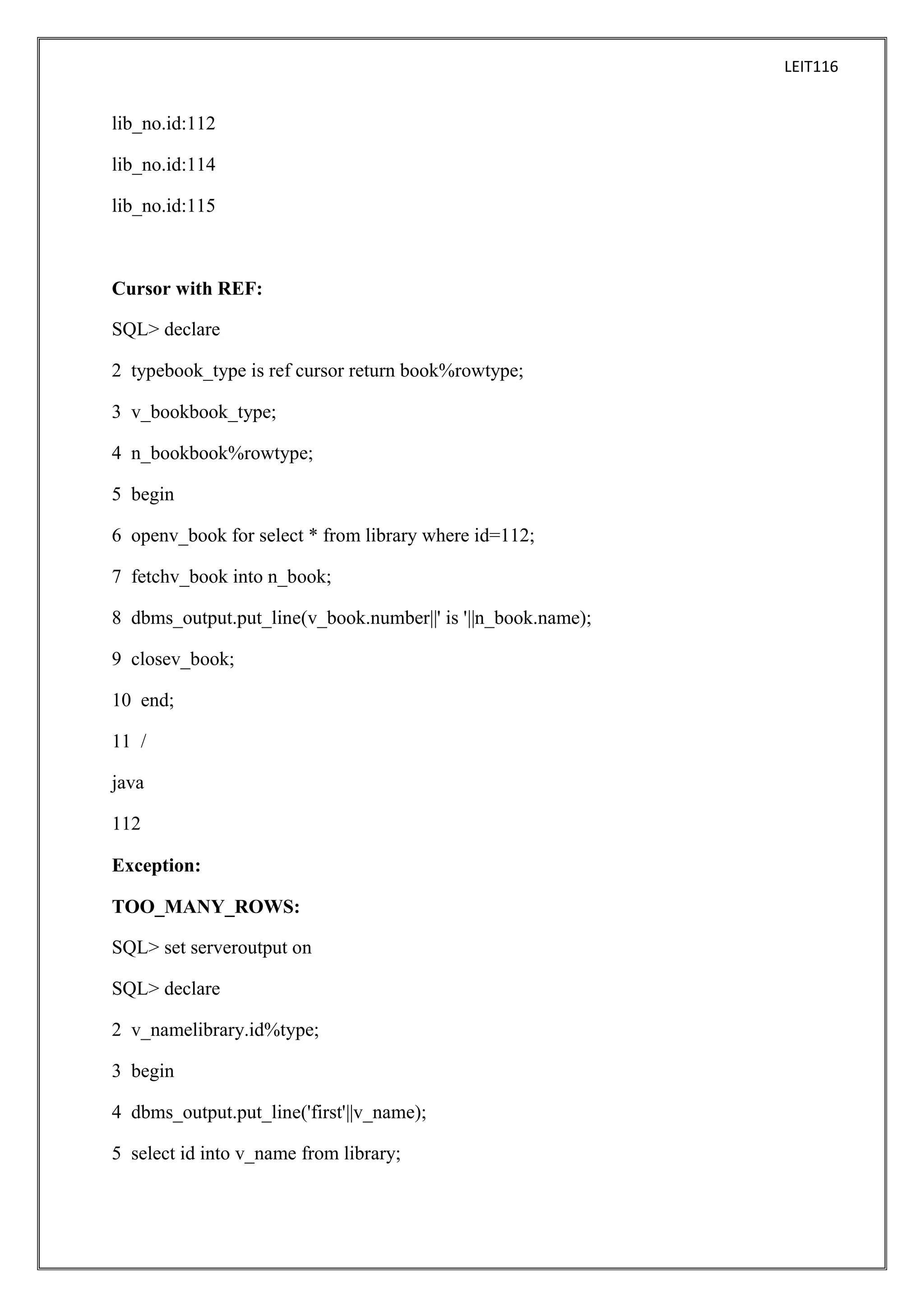 LEIT116

lib_no.id:112
lib_no.id:114
lib_no.id:115

Cursor with REF:
SQL> declare
2 typebook_type is ref cursor return book%rowtype;
3 v_bookbook_type;
4 n_bookbook%rowtype;
5 begin
6 openv_book for select * from library where id=112;
7 fetchv_book into n_book;
8 dbms_output.put_line(v_book.number||' is '||n_book.name);
9 closev_book;
10 end;
11 /
java
112
Exception:
TOO_MANY_ROWS:
SQL> set serveroutput on
SQL> declare
2 v_namelibrary.id%type;
3 begin
4 dbms_output.put_line('first'||v_name);
5 select id into v_name from library;

 