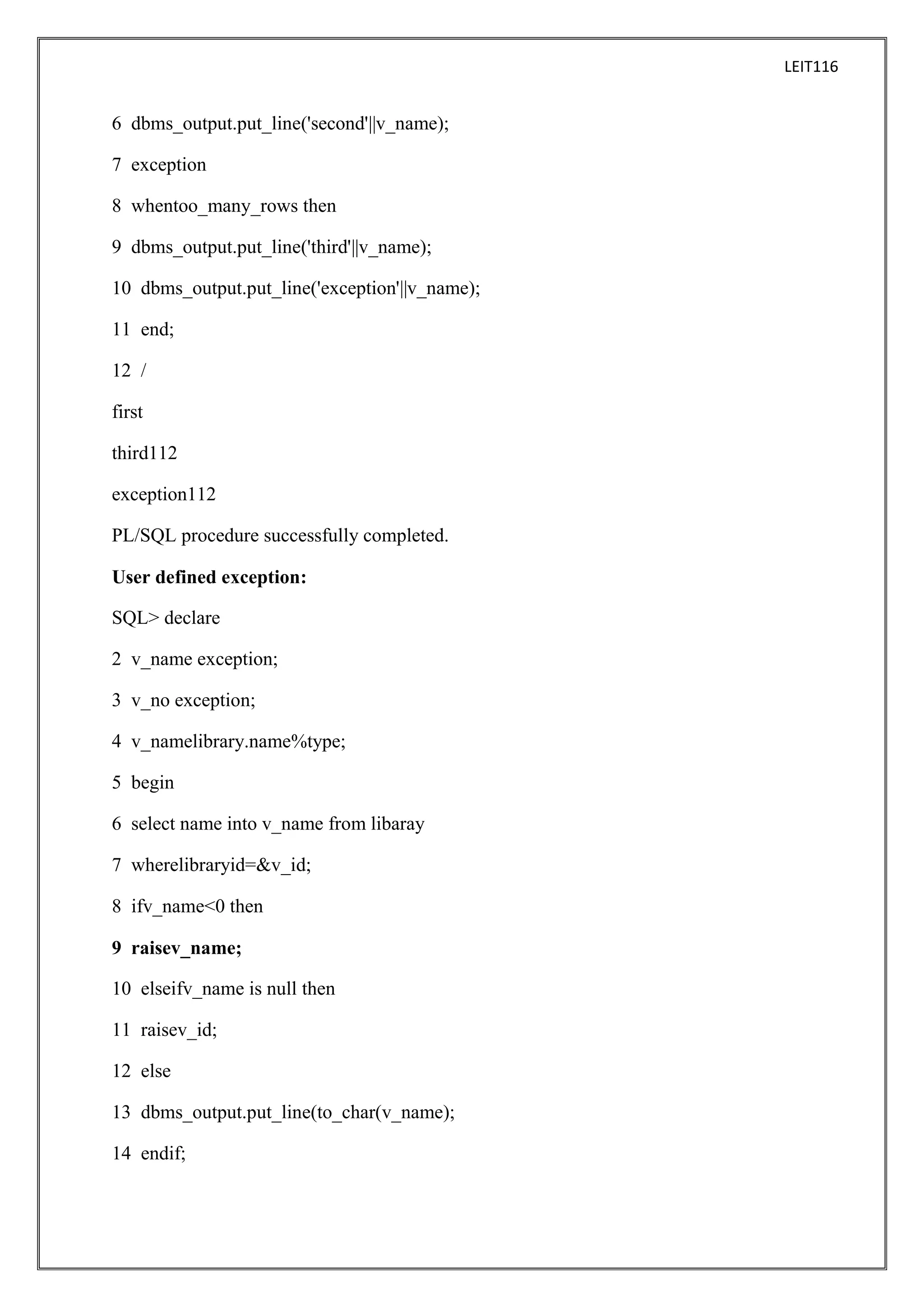 LEIT116

6 dbms_output.put_line('second'||v_name);
7 exception
8 whentoo_many_rows then
9 dbms_output.put_line('third'||v_name);
10 dbms_output.put_line('exception'||v_name);
11 end;
12 /
first
third112
exception112
PL/SQL procedure successfully completed.
User defined exception:
SQL> declare
2 v_name exception;
3 v_no exception;
4 v_namelibrary.name%type;
5 begin
6 select name into v_name from libaray
7 wherelibraryid=&v_id;
8 ifv_name<0 then
9 raisev_name;
10 elseifv_name is null then
11 raisev_id;
12 else
13 dbms_output.put_line(to_char(v_name);
14 endif;

 