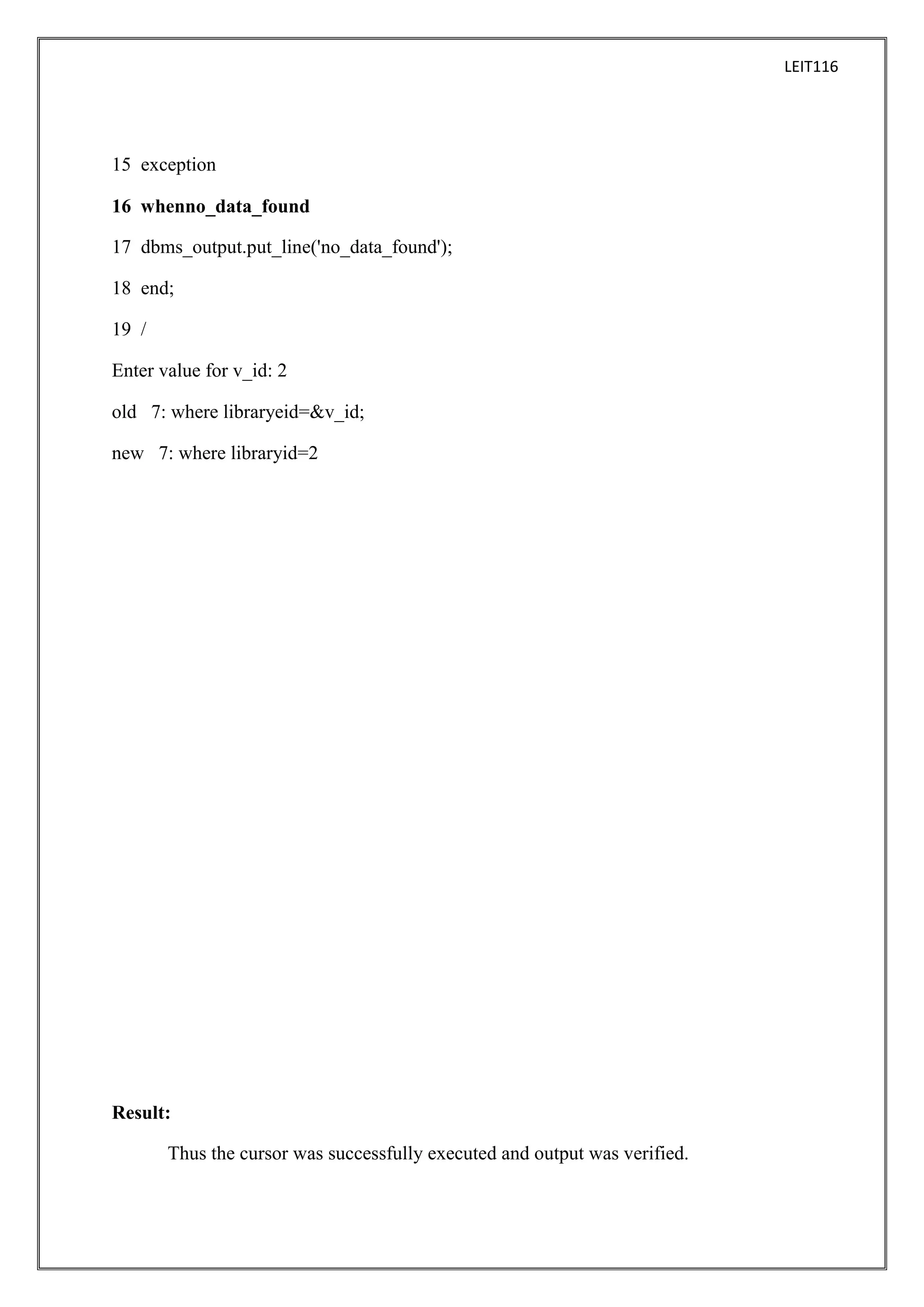 LEIT116

15 exception
16 whenno_data_found
17 dbms_output.put_line('no_data_found');
18 end;
19 /
Enter value for v_id: 2
old 7: where libraryeid=&v_id;
new 7: where libraryid=2

Result:
Thus the cursor was successfully executed and output was verified.

 