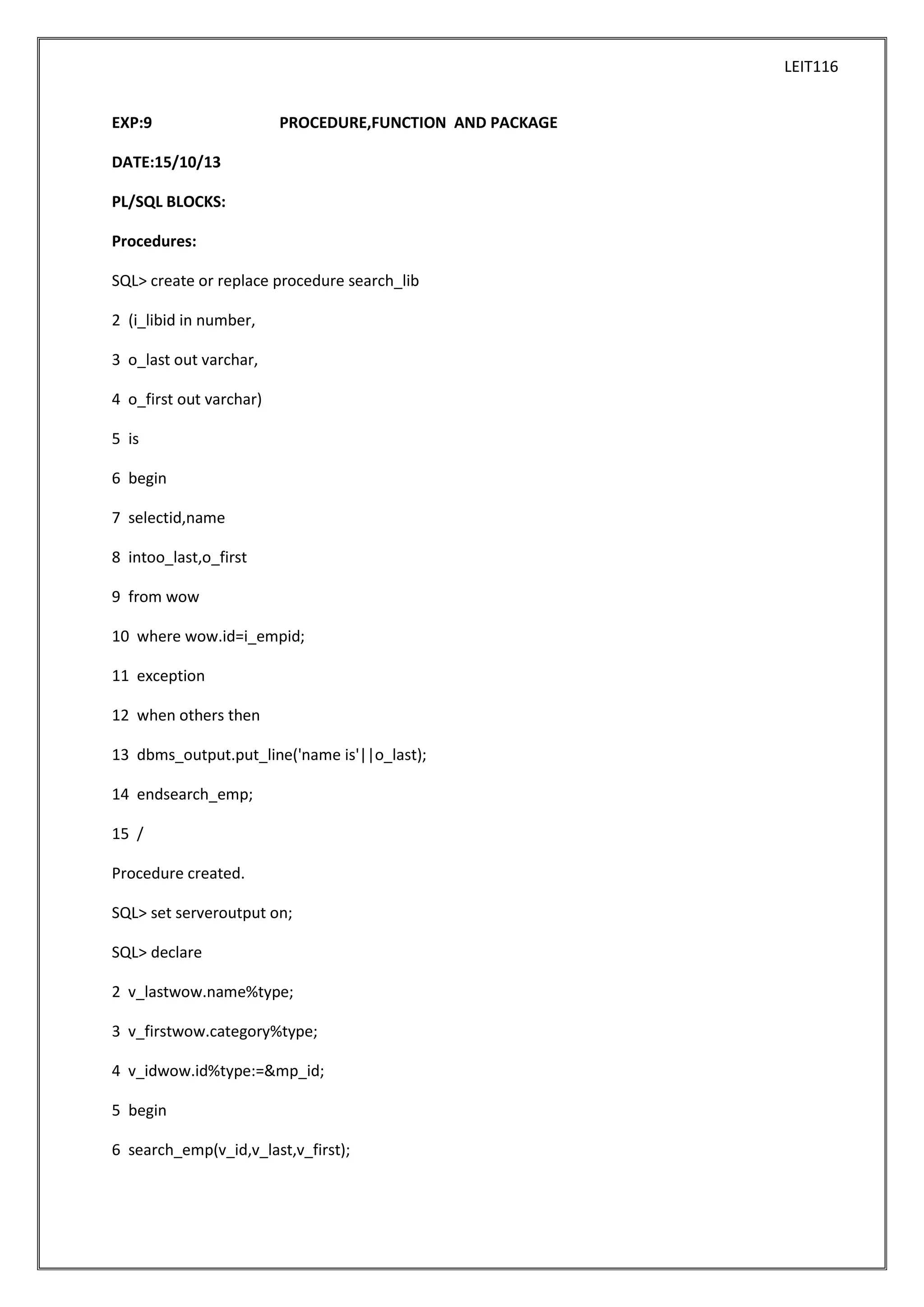 LEIT116
EXP:9

PROCEDURE,FUNCTION AND PACKAGE

DATE:15/10/13
PL/SQL BLOCKS:
Procedures:
SQL> create or replace procedure search_lib
2 (i_libid in number,
3 o_last out varchar,
4 o_first out varchar)
5 is
6 begin
7 selectid,name
8 intoo_last,o_first
9 from wow
10 where wow.id=i_empid;
11 exception
12 when others then
13 dbms_output.put_line('name is'||o_last);
14 endsearch_emp;
15 /
Procedure created.
SQL> set serveroutput on;
SQL> declare
2 v_lastwow.name%type;
3 v_firstwow.category%type;
4 v_idwow.id%type:=&mp_id;
5 begin
6 search_emp(v_id,v_last,v_first);

 