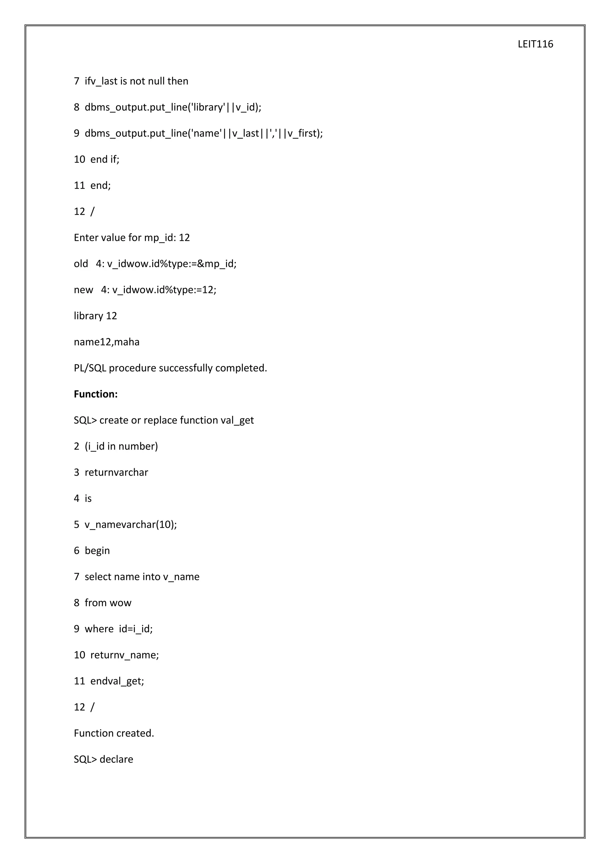 LEIT116
7 ifv_last is not null then
8 dbms_output.put_line('library'||v_id);
9 dbms_output.put_line('name'||v_last||','||v_first);
10 end if;
11 end;
12 /
Enter value for mp_id: 12
old 4: v_idwow.id%type:=&mp_id;
new 4: v_idwow.id%type:=12;
library 12
name12,maha
PL/SQL procedure successfully completed.
Function:
SQL> create or replace function val_get
2 (i_id in number)
3 returnvarchar
4 is
5 v_namevarchar(10);
6 begin
7 select name into v_name
8 from wow
9 where id=i_id;
10 returnv_name;
11 endval_get;
12 /
Function created.
SQL> declare

 