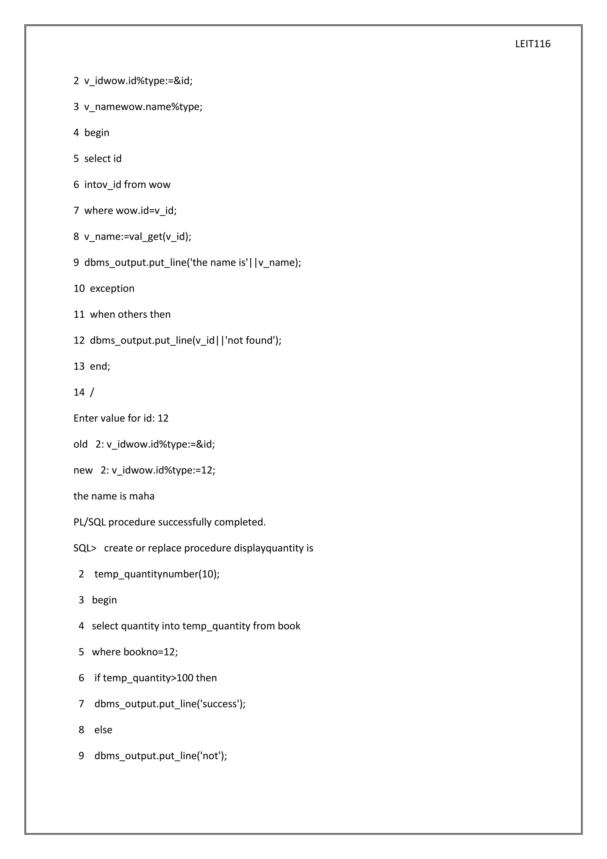 LEIT116
2 v_idwow.id%type:=&id;
3 v_namewow.name%type;
4 begin
5 select id
6 intov_id from wow
7 where wow.id=v_id;
8 v_name:=val_get(v_id);
9 dbms_output.put_line('the name is'||v_name);
10 exception
11 when others then
12 dbms_output.put_line(v_id||'not found');
13 end;
14 /
Enter value for id: 12
old 2: v_idwow.id%type:=&id;
new 2: v_idwow.id%type:=12;
the name is maha
PL/SQL procedure successfully completed.
SQL> create or replace procedure displayquantity is
2 temp_quantitynumber(10);
3 begin
4 select quantity into temp_quantity from book
5 where bookno=12;
6 if temp_quantity>100 then
7 dbms_output.put_line('success');
8 else
9 dbms_output.put_line('not');

 
