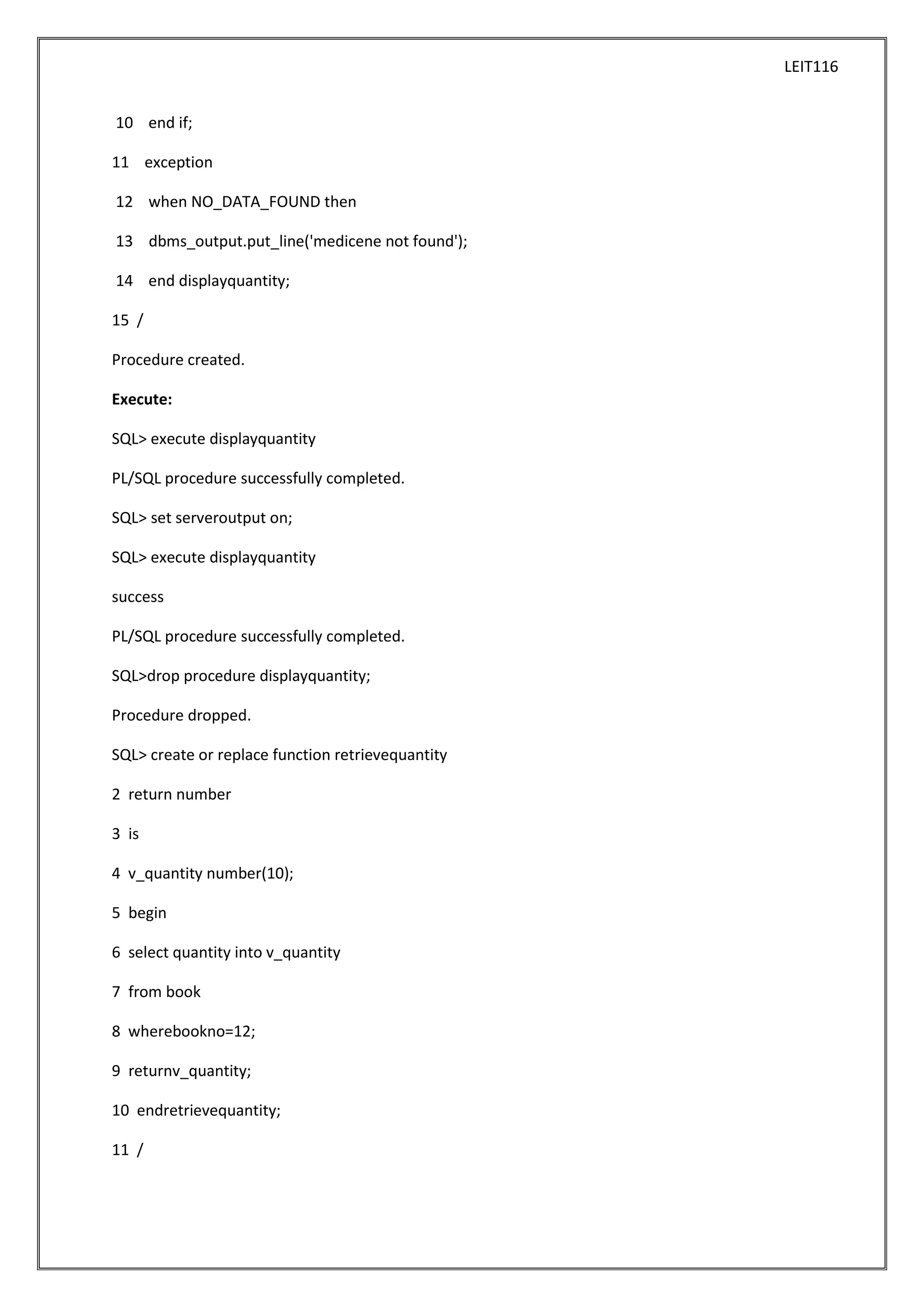 LEIT116
10 end if;
11 exception
12 when NO_DATA_FOUND then
13 dbms_output.put_line('medicene not found');
14 end displayquantity;
15 /
Procedure created.
Execute:
SQL> execute displayquantity
PL/SQL procedure successfully completed.
SQL> set serveroutput on;
SQL> execute displayquantity
success
PL/SQL procedure successfully completed.
SQL>drop procedure displayquantity;
Procedure dropped.
SQL> create or replace function retrievequantity
2 return number
3 is
4 v_quantity number(10);
5 begin
6 select quantity into v_quantity
7 from book
8 wherebookno=12;
9 returnv_quantity;
10 endretrievequantity;
11 /

 
