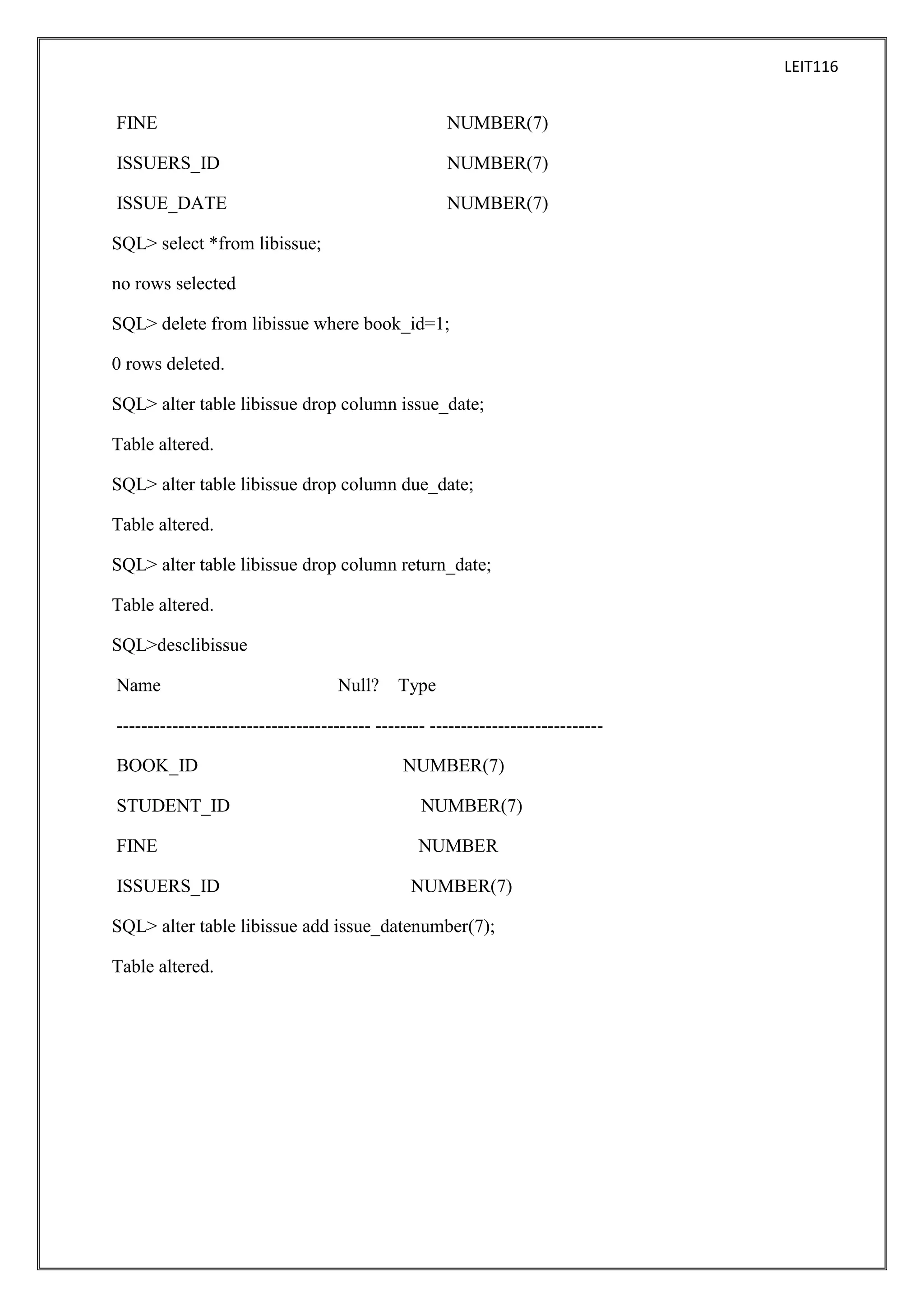 LEIT116

FINE

NUMBER(7)

ISSUERS_ID

NUMBER(7)

ISSUE_DATE

NUMBER(7)

SQL> select *from libissue;
no rows selected
SQL> delete from libissue where book_id=1;
0 rows deleted.
SQL> alter table libissue drop column issue_date;
Table altered.
SQL> alter table libissue drop column due_date;
Table altered.
SQL> alter table libissue drop column return_date;
Table altered.
SQL>desclibissue
Name

Null?

Type

----------------------------------------- -------- ---------------------------BOOK_ID

NUMBER(7)

STUDENT_ID

NUMBER(7)

FINE

NUMBER

ISSUERS_ID

NUMBER(7)

SQL> alter table libissue add issue_datenumber(7);
Table altered.

 