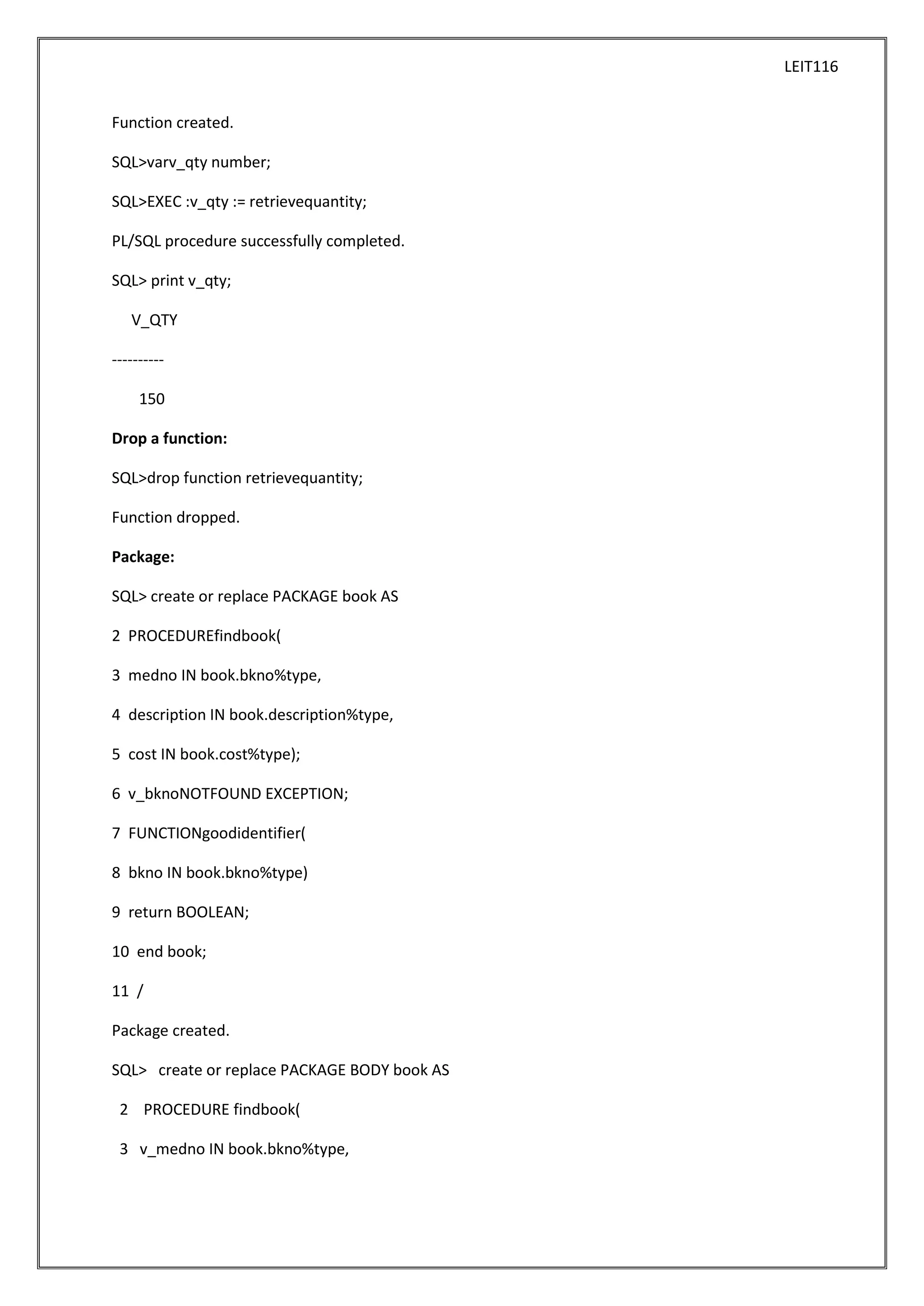 LEIT116
Function created.
SQL>varv_qty number;
SQL>EXEC :v_qty := retrievequantity;
PL/SQL procedure successfully completed.
SQL> print v_qty;
V_QTY
---------150
Drop a function:
SQL>drop function retrievequantity;
Function dropped.
Package:
SQL> create or replace PACKAGE book AS
2 PROCEDUREfindbook(
3 medno IN book.bkno%type,
4 description IN book.description%type,
5 cost IN book.cost%type);
6 v_bknoNOTFOUND EXCEPTION;
7 FUNCTIONgoodidentifier(
8 bkno IN book.bkno%type)
9 return BOOLEAN;
10 end book;
11 /
Package created.
SQL> create or replace PACKAGE BODY book AS
2 PROCEDURE findbook(
3 v_medno IN book.bkno%type,

 