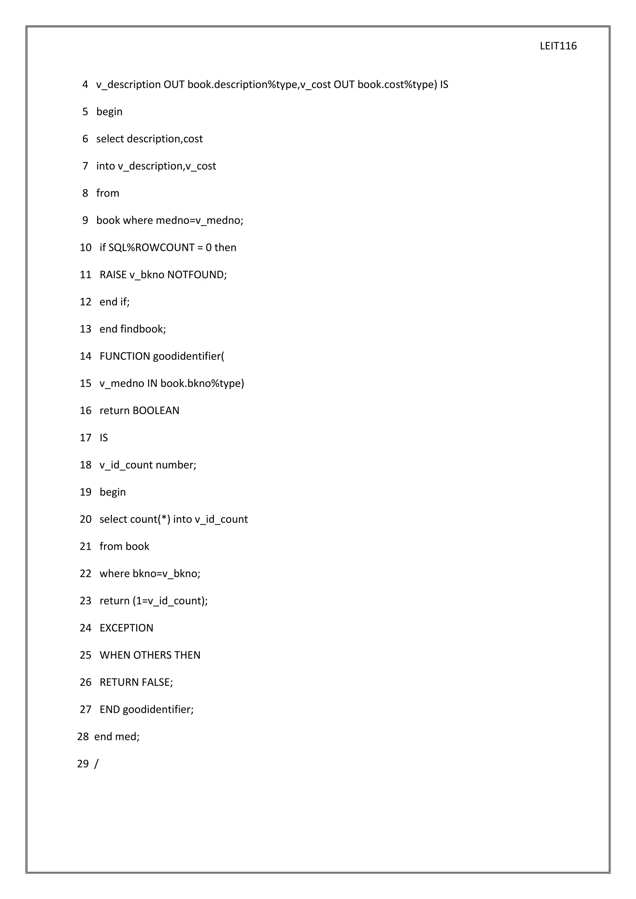 LEIT116
4 v_description OUT book.description%type,v_cost OUT book.cost%type) IS
5 begin
6 select description,cost
7 into v_description,v_cost
8 from
9 book where medno=v_medno;
10 if SQL%ROWCOUNT = 0 then
11 RAISE v_bkno NOTFOUND;
12 end if;
13 end findbook;
14 FUNCTION goodidentifier(
15 v_medno IN book.bkno%type)
16 return BOOLEAN
17 IS
18 v_id_count number;
19 begin
20 select count(*) into v_id_count
21 from book
22 where bkno=v_bkno;
23 return (1=v_id_count);
24 EXCEPTION
25 WHEN OTHERS THEN
26 RETURN FALSE;
27 END goodidentifier;
28 end med;
29 /

 