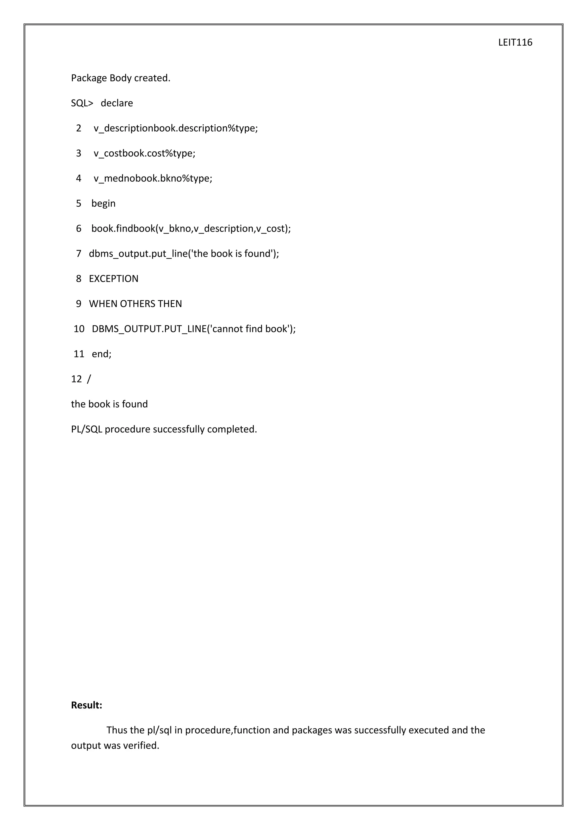 LEIT116
Package Body created.
SQL> declare
2

v_descriptionbook.description%type;

3

v_costbook.cost%type;

4

v_mednobook.bkno%type;

5 begin
6 book.findbook(v_bkno,v_description,v_cost);
7 dbms_output.put_line('the book is found');
8 EXCEPTION
9 WHEN OTHERS THEN
10 DBMS_OUTPUT.PUT_LINE('cannot find book');
11 end;
12 /
the book is found
PL/SQL procedure successfully completed.

Result:
Thus the pl/sql in procedure,function and packages was successfully executed and the
output was verified.

 
