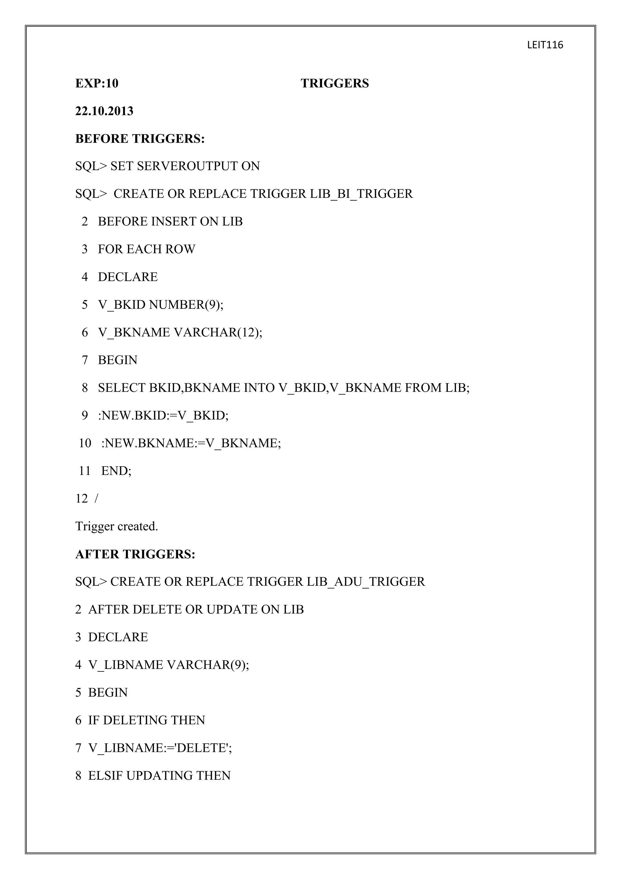 LEIT116

EXP:10

TRIGGERS

22.10.2013
BEFORE TRIGGERS:
SQL> SET SERVEROUTPUT ON
SQL> CREATE OR REPLACE TRIGGER LIB_BI_TRIGGER
2 BEFORE INSERT ON LIB
3 FOR EACH ROW
4 DECLARE
5 V_BKID NUMBER(9);
6 V_BKNAME VARCHAR(12);
7 BEGIN
8 SELECT BKID,BKNAME INTO V_BKID,V_BKNAME FROM LIB;
9 :NEW.BKID:=V_BKID;
10 :NEW.BKNAME:=V_BKNAME;
11 END;
12 /
Trigger created.
AFTER TRIGGERS:
SQL> CREATE OR REPLACE TRIGGER LIB_ADU_TRIGGER
2 AFTER DELETE OR UPDATE ON LIB
3 DECLARE
4 V_LIBNAME VARCHAR(9);
5 BEGIN
6 IF DELETING THEN
7 V_LIBNAME:='DELETE';
8 ELSIF UPDATING THEN

 