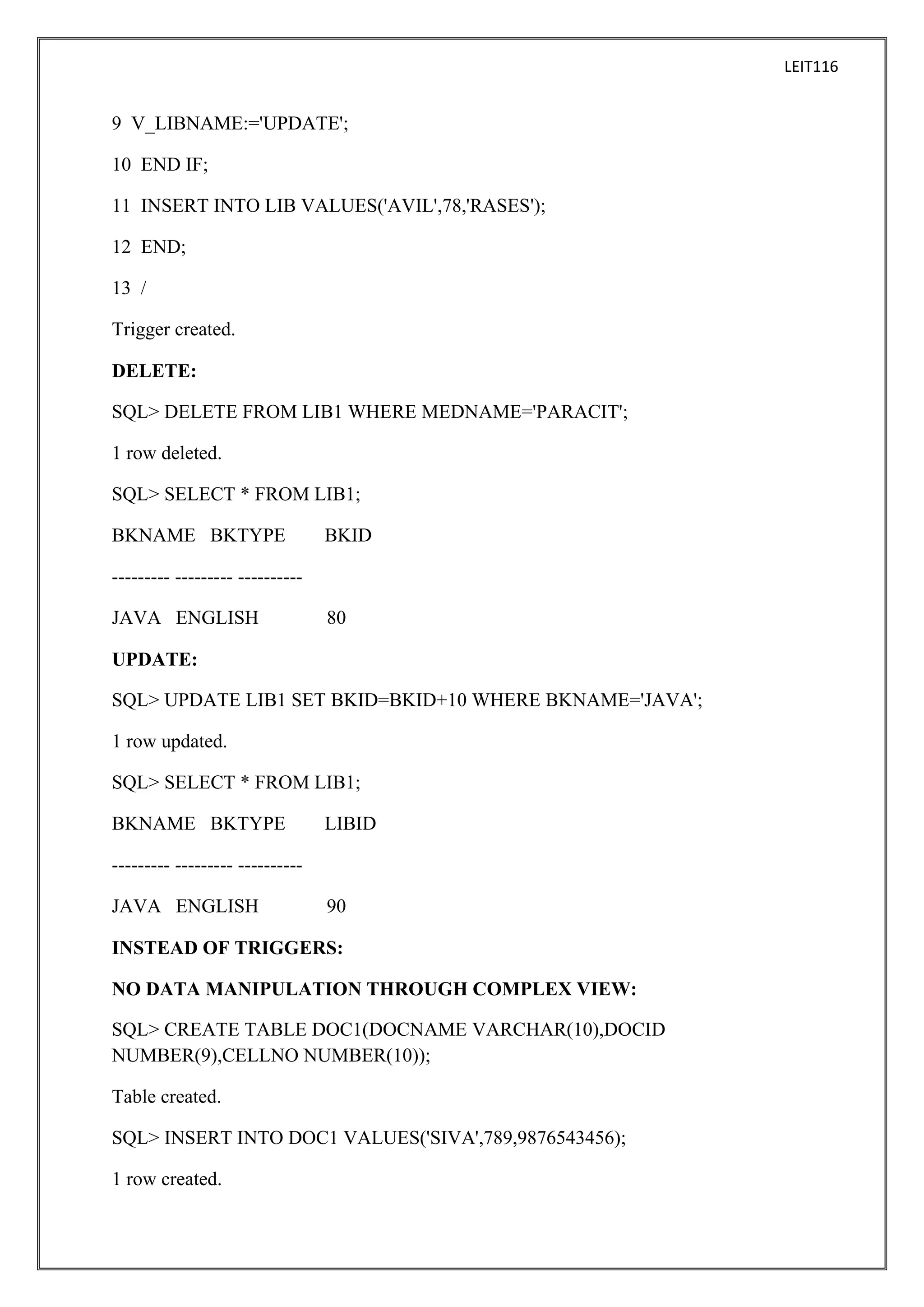 LEIT116

9 V_LIBNAME:='UPDATE';
10 END IF;
11 INSERT INTO LIB VALUES('AVIL',78,'RASES');
12 END;
13 /
Trigger created.
DELETE:
SQL> DELETE FROM LIB1 WHERE MEDNAME='PARACIT';
1 row deleted.
SQL> SELECT * FROM LIB1;
BKNAME BKTYPE

BKID

--------- --------- ---------JAVA ENGLISH

80

UPDATE:
SQL> UPDATE LIB1 SET BKID=BKID+10 WHERE BKNAME='JAVA';
1 row updated.
SQL> SELECT * FROM LIB1;
BKNAME BKTYPE

LIBID

--------- --------- ---------JAVA ENGLISH

90

INSTEAD OF TRIGGERS:
NO DATA MANIPULATION THROUGH COMPLEX VIEW:
SQL> CREATE TABLE DOC1(DOCNAME VARCHAR(10),DOCID
NUMBER(9),CELLNO NUMBER(10));
Table created.
SQL> INSERT INTO DOC1 VALUES('SIVA',789,9876543456);
1 row created.

 