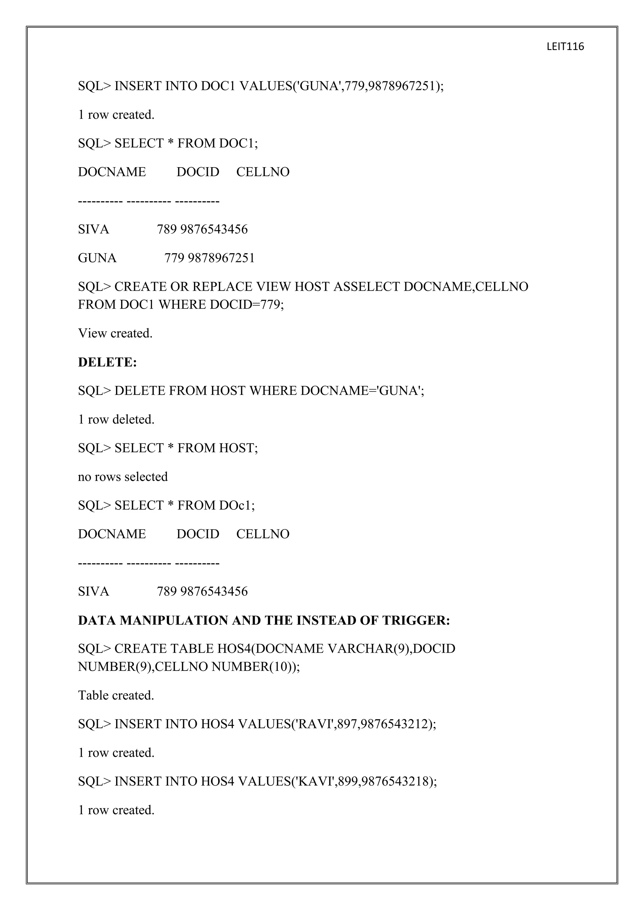 LEIT116

SQL> INSERT INTO DOC1 VALUES('GUNA',779,9878967251);
1 row created.
SQL> SELECT * FROM DOC1;
DOCNAME

DOCID

CELLNO

---------- ---------- ---------SIVA
GUNA

789 9876543456
779 9878967251

SQL> CREATE OR REPLACE VIEW HOST ASSELECT DOCNAME,CELLNO
FROM DOC1 WHERE DOCID=779;
View created.
DELETE:
SQL> DELETE FROM HOST WHERE DOCNAME='GUNA';
1 row deleted.
SQL> SELECT * FROM HOST;
no rows selected
SQL> SELECT * FROM DOc1;
DOCNAME

DOCID

CELLNO

---------- ---------- ---------SIVA

789 9876543456

DATA MANIPULATION AND THE INSTEAD OF TRIGGER:
SQL> CREATE TABLE HOS4(DOCNAME VARCHAR(9),DOCID
NUMBER(9),CELLNO NUMBER(10));
Table created.
SQL> INSERT INTO HOS4 VALUES('RAVI',897,9876543212);
1 row created.
SQL> INSERT INTO HOS4 VALUES('KAVI',899,9876543218);
1 row created.

 