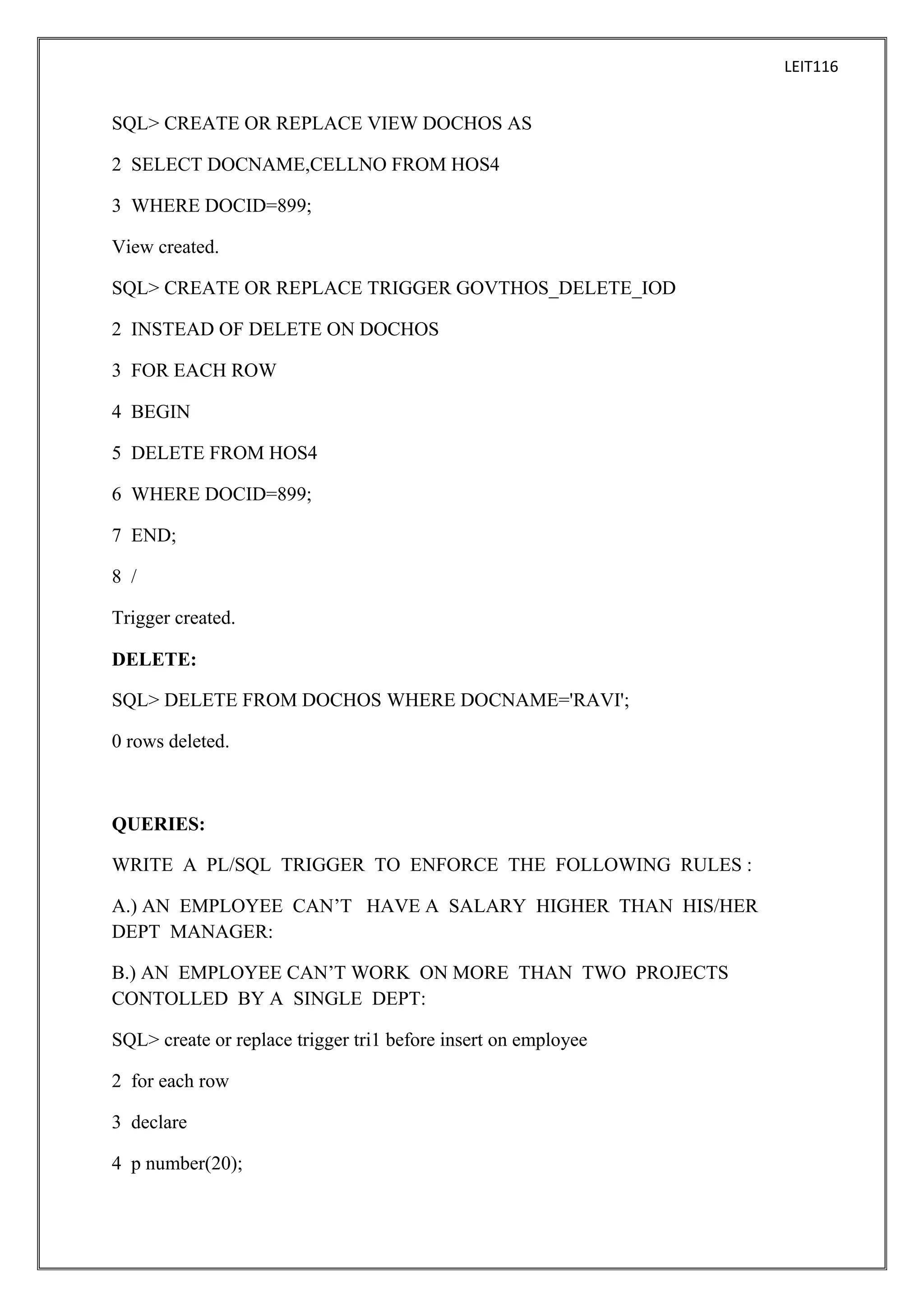 LEIT116

SQL> CREATE OR REPLACE VIEW DOCHOS AS
2 SELECT DOCNAME,CELLNO FROM HOS4
3 WHERE DOCID=899;
View created.
SQL> CREATE OR REPLACE TRIGGER GOVTHOS_DELETE_IOD
2 INSTEAD OF DELETE ON DOCHOS
3 FOR EACH ROW
4 BEGIN
5 DELETE FROM HOS4
6 WHERE DOCID=899;
7 END;
8 /
Trigger created.
DELETE:
SQL> DELETE FROM DOCHOS WHERE DOCNAME='RAVI';
0 rows deleted.

QUERIES:
WRITE A PL/SQL TRIGGER TO ENFORCE THE FOLLOWING RULES :
A.) AN EMPLOYEE CAN’T HAVE A SALARY HIGHER THAN HIS/HER
DEPT MANAGER:
B.) AN EMPLOYEE CAN’T WORK ON MORE THAN TWO PROJECTS
CONTOLLED BY A SINGLE DEPT:
SQL> create or replace trigger tri1 before insert on employee
2 for each row
3 declare
4 p number(20);

 