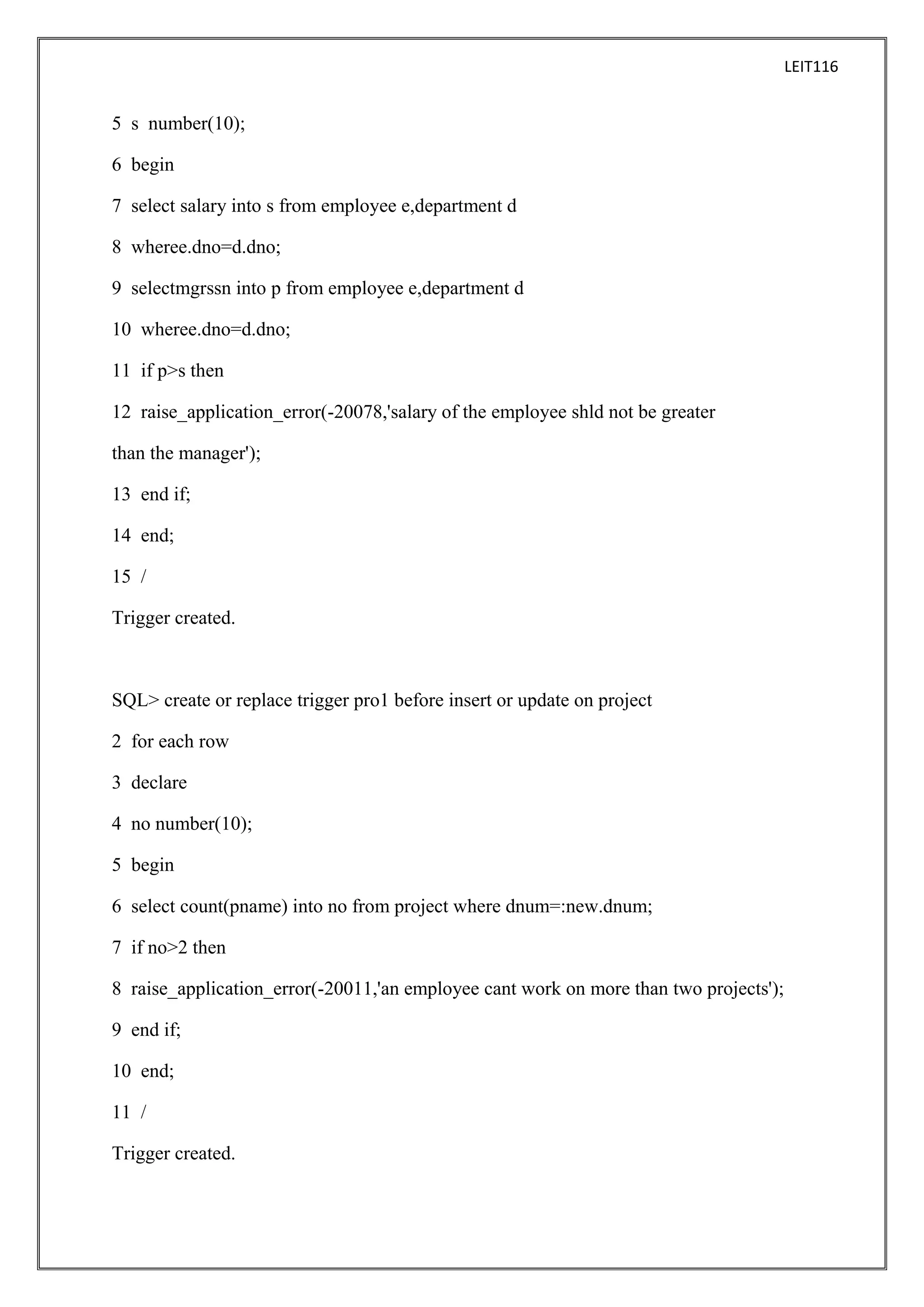 LEIT116

5 s number(10);
6 begin
7 select salary into s from employee e,department d
8 wheree.dno=d.dno;
9 selectmgrssn into p from employee e,department d
10 wheree.dno=d.dno;
11 if p>s then
12 raise_application_error(-20078,'salary of the employee shld not be greater
than the manager');
13 end if;
14 end;
15 /
Trigger created.

SQL> create or replace trigger pro1 before insert or update on project
2 for each row
3 declare
4 no number(10);
5 begin
6 select count(pname) into no from project where dnum=:new.dnum;
7 if no>2 then
8 raise_application_error(-20011,'an employee cant work on more than two projects');
9 end if;
10 end;
11 /
Trigger created.

 