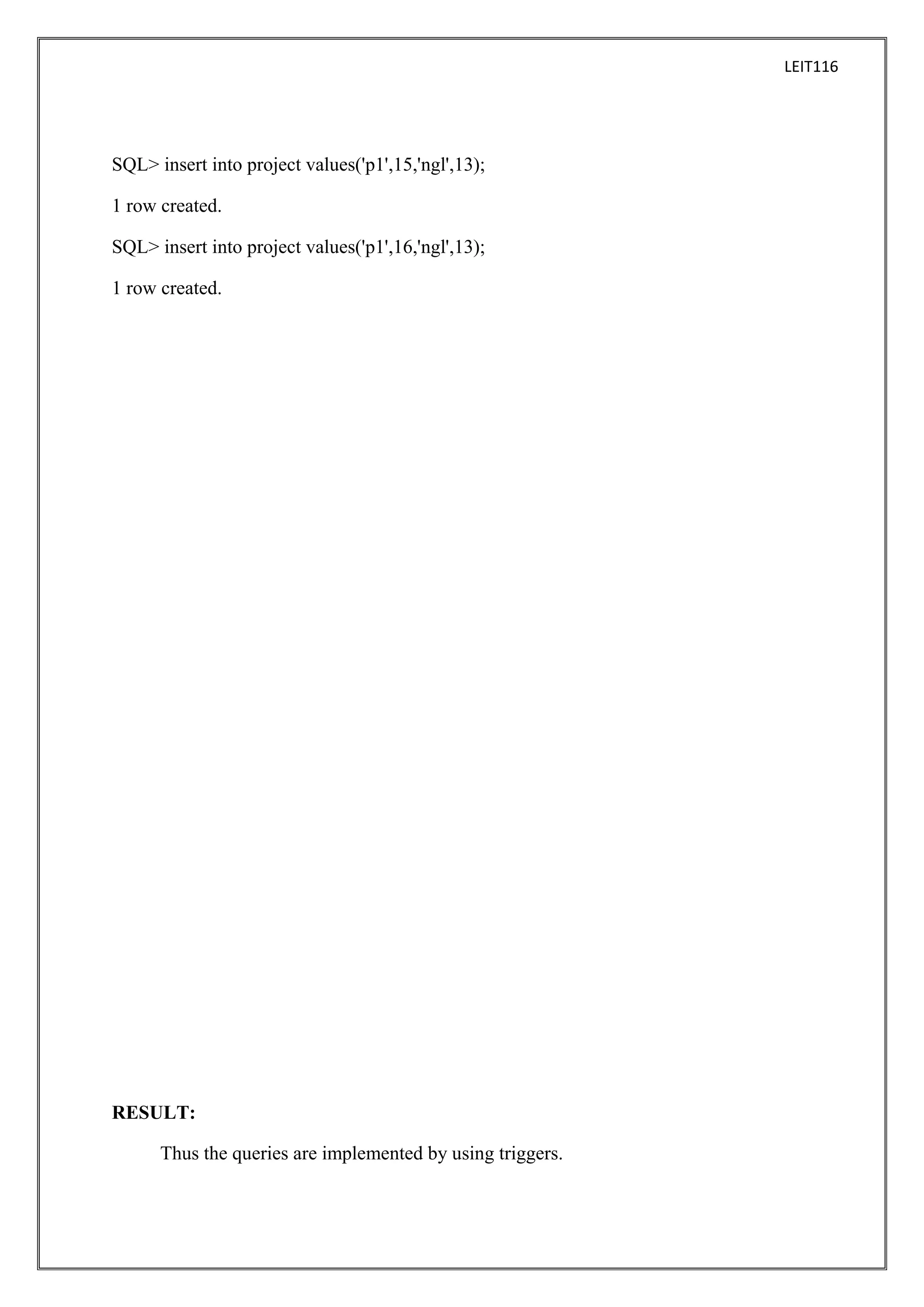 LEIT116

SQL> insert into project values('p1',15,'ngl',13);
1 row created.
SQL> insert into project values('p1',16,'ngl',13);
1 row created.

RESULT:
Thus the queries are implemented by using triggers.

 