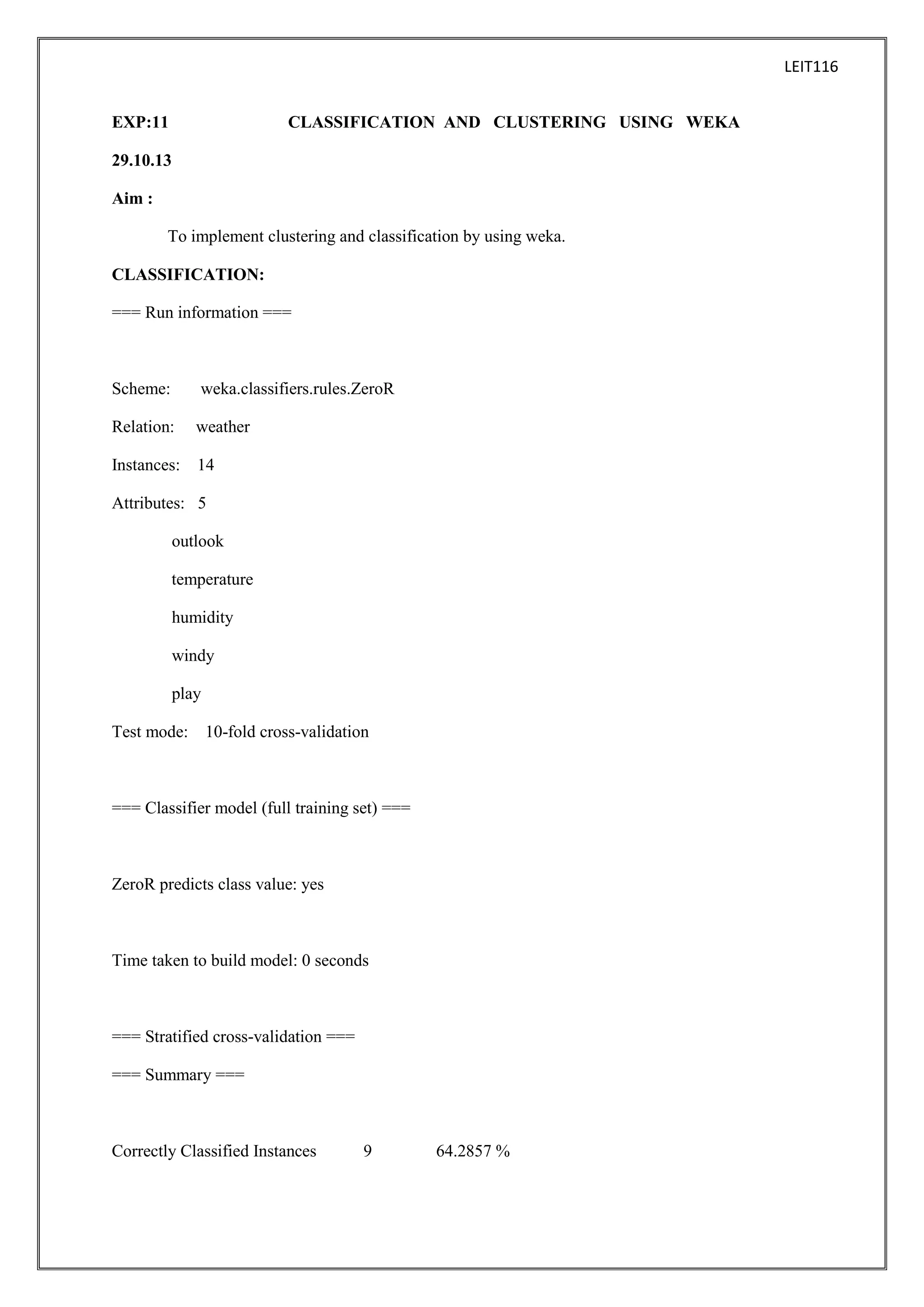 LEIT116
EXP:11

CLASSIFICATION AND CLUSTERING USING WEKA

29.10.13
Aim :
To implement clustering and classification by using weka.
CLASSIFICATION:
=== Run information ===

Scheme:

weka.classifiers.rules.ZeroR

Relation:

weather

Instances: 14
Attributes: 5
outlook
temperature
humidity
windy
play
Test mode: 10-fold cross-validation

=== Classifier model (full training set) ===

ZeroR predicts class value: yes

Time taken to build model: 0 seconds

=== Stratified cross-validation ===
=== Summary ===

Correctly Classified Instances

9

64.2857 %

 