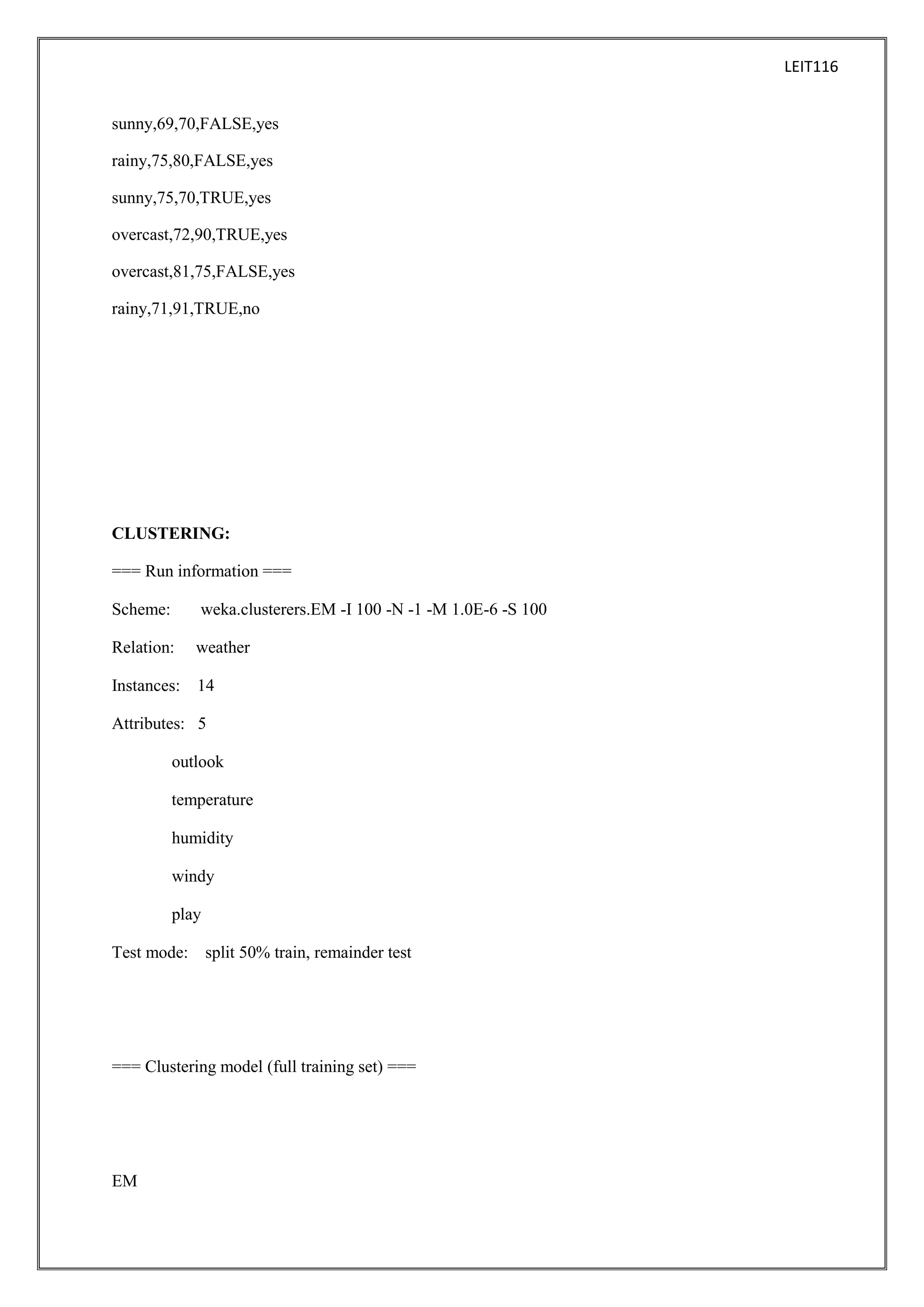 LEIT116
sunny,69,70,FALSE,yes
rainy,75,80,FALSE,yes
sunny,75,70,TRUE,yes
overcast,72,90,TRUE,yes
overcast,81,75,FALSE,yes
rainy,71,91,TRUE,no

CLUSTERING:
=== Run information ===
Scheme:

weka.clusterers.EM -I 100 -N -1 -M 1.0E-6 -S 100

Relation:

weather

Instances: 14
Attributes: 5
outlook
temperature
humidity
windy
play
Test mode: split 50% train, remainder test

=== Clustering model (full training set) ===

EM

 