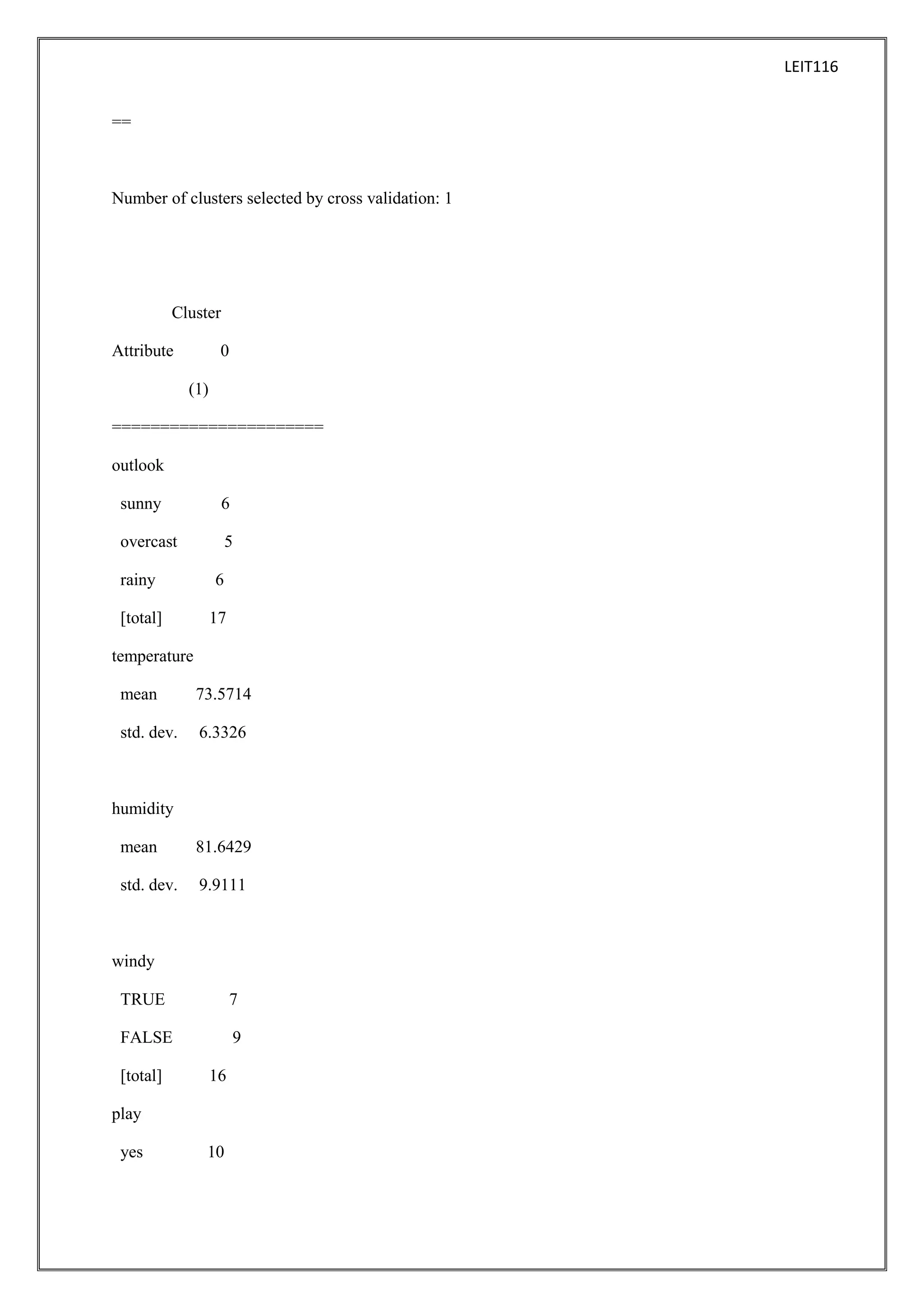 LEIT116
==

Number of clusters selected by cross validation: 1

Cluster
Attribute

0
(1)

======================
outlook
sunny

6

overcast

5

rainy

6

[total]

17

temperature
mean

73.5714

std. dev.

6.3326

humidity
mean

81.6429

std. dev.

9.9111

windy
TRUE

7

FALSE

9

[total]

16

play
yes

10

 