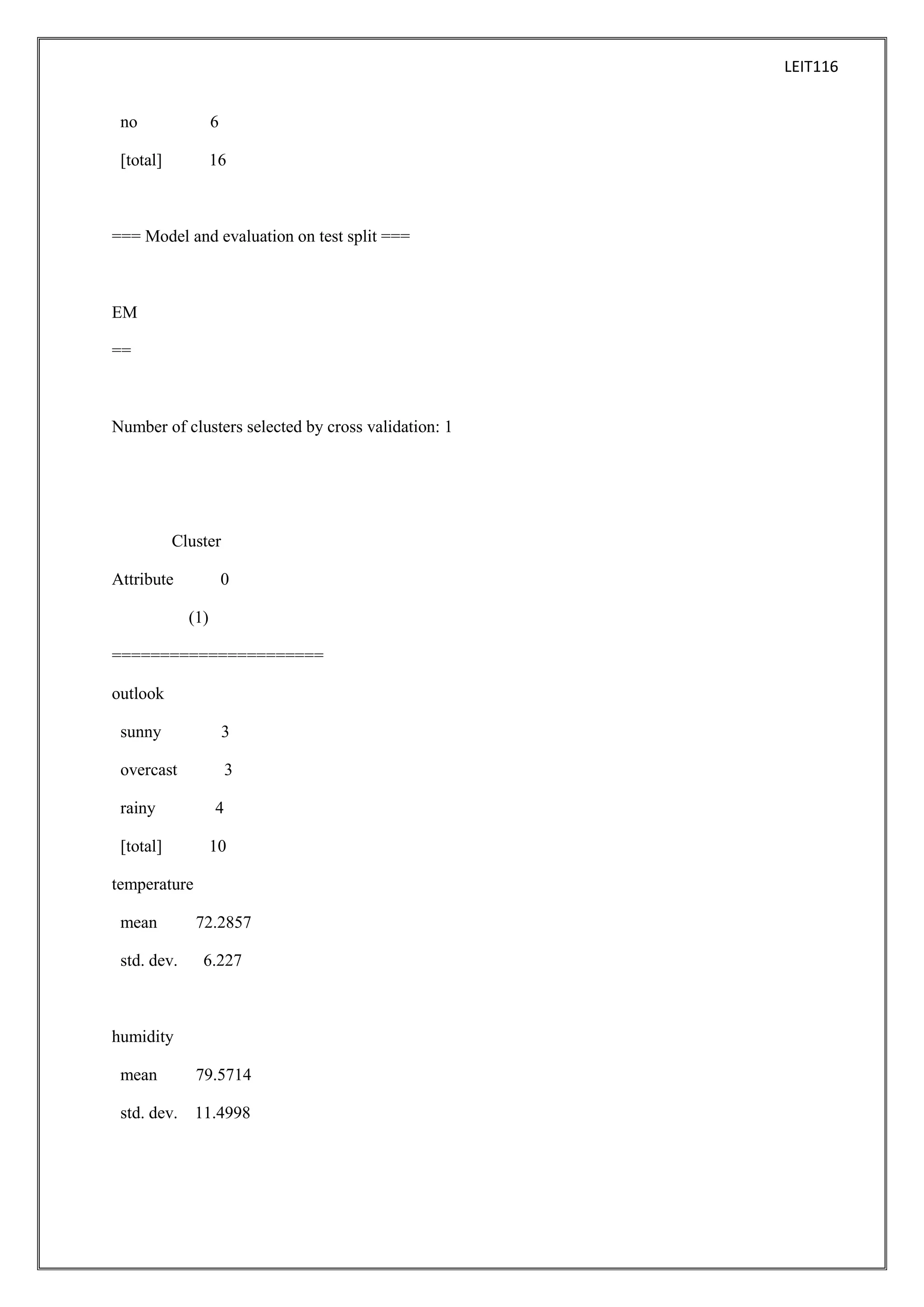 LEIT116
no

6

[total]

16

=== Model and evaluation on test split ===

EM
==

Number of clusters selected by cross validation: 1

Cluster
Attribute

0
(1)

======================
outlook
sunny

3

overcast

3

rainy

4

[total]

10

temperature
mean
std. dev.

72.2857
6.227

humidity
mean

79.5714

std. dev.

11.4998

 