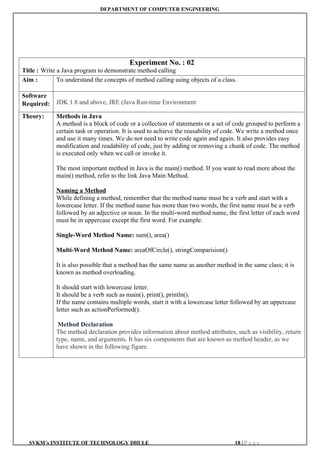 DEPARTMENT OF COMPUTER ENGINEERING
SVKM’s INSTITUTE OF TECHNOLOGY DHULE 18 | P a g e
Experiment No. : 02
Title : Write a Java program to demonstrate method calling
Aim : To understand the concepts of method calling using objects of a class.
Software
Required: JDK 1.8 and above, JRE (Java Run-time Environment
Theory: Methods in Java
A method is a block of code or a collection of statements or a set of code grouped to perform a
certain task or operation. It is used to achieve the reusability of code. We write a method once
and use it many times. We do not need to write code again and again. It also provides easy
modification and readability of code, just by adding or removing a chunk of code. The method
is executed only when we call or invoke it.
The most important method in Java is the main() method. If you want to read more about the
main() method, refer to the link Java Main Method.
Naming a Method
While defining a method, remember that the method name must be a verb and start with a
lowercase letter. If the method name has more than two words, the first name must be a verb
followed by an adjective or noun. In the multi-word method name, the first letter of each word
must be in uppercase except the first word. For example:
Single-Word Method Name: sum(), area()
Multi-Word Method Name: areaOfCircle(), stringComparision()
It is also possible that a method has the same name as another method in the same class; it is
known as method overloading.
It should start with lowercase letter.
It should be a verb such as main(), print(), println().
If the name contains multiple words, start it with a lowercase letter followed by an uppercase
letter such as actionPerformed().
Method Declaration
The method declaration provides information about method attributes, such as visibility, return
type, name, and arguments. It has six components that are known as method header, as we
have shown in the following figure.
 