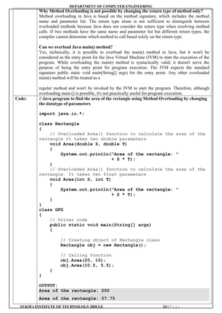 DEPARTMENT OF COMPUTER ENGINEERING
SVKM’s INSTITUTE OF TECHNOLOGY DHULE 24 | P a g e
Why Method Overloading is not possible by changing the return type of method only?
Method overloading in Java is based on the method signature, which includes the method
name and parameter list. The return type alone is not sufficient to distinguish between
overloaded methods because Java does not consider the return type when resolving method
calls. If two methods have the same name and parameter list but different return types, the
compiler cannot determine which method to call based solely on the return type.
Can we overload Java main() method?
Yes, technically, it is possible to overload the main() method in Java, but it won't be
considered as the entry point for the Java Virtual Machine (JVM) to start the execution of the
program. While overloading the main() method is syntactically valid, it doesn't serve the
purpose of being the entry point for program execution. The JVM expects the standard
signature public static void main(String[] args) for the entry point. Any other overloaded
main() method will be treated as a
regular method and won't be invoked by the JVM to start the program. Therefore, although
overloading main () is possible, it's not practically useful for program execution.
Code: // Java program to find the area of the rectangle using Method Overloading by changing
the datatype of parameters
import java.io.*;
class Rectangle
{
// Overloaded Area() function to calculate the area of the
rectangle It takes two double parameters
void Area(double S, double T)
{
System.out.println("Area of the rectangle: "
+ S * T);
}
// Overloaded Area() function to calculate the area of the
rectangle. It takes two float parameters
void Area(int S, int T)
{
System.out.println("Area of the rectangle: "
+ S * T);
}
}
class GFG
{
// Driver code
public static void main(String[] args)
{
// Creating object of Rectangle class
Rectangle obj = new Rectangle();
// Calling function
obj.Area(20, 10);
obj.Area(10.5, 5.5);
}
}
OUTPUT:
Area of the rectangle: 200
Area of the rectangle: 57.75
 
