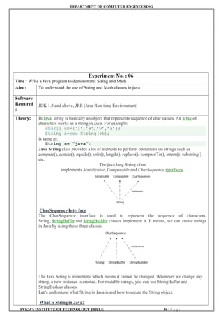 DEPARTMENT OF COMPUTER ENGINEERING
SVKM’s INSTITUTE OF TECHNOLOGY DHULE 36 | P a g e
Experiment No. : 06
Title : Write a Java program to demonstrate: String and Math
Aim : To understand the use of String and Math classes in java
Software
Required
:
JDK 1.8 and above, JRE (Java Run-time Environment)
Theory: In Java, string is basically an object that represents sequence of char values. An array of
characters works as a string in Java. For example:
char[] ch={‘j’,’a’,’v’,’a’};
String s=new String(ch);
is same as:
String s= ”java”;
Java String class provides a lot of methods to perform operations on strings such as
compare(), concat(), equals(), split(), length(), replace(), compareTo(), intern(), substring()
etc.
The java.lang.String class
implements Serializable, Comparable and CharSequence interfaces.
CharSequence Interface
The CharSequence interface is used to represent the sequence of characters.
String, StringBuffer and StringBuilder classes implement it. It means, we can create strings
in Java by using these three classes.
The Java String is immutable which means it cannot be changed. Whenever we change any
string, a new instance is created. For mutable strings, you can use StringBuffer and
StringBuilder classes.
Let’s understand what String in Java is and how to create the String object.
What is String in Java?
 
