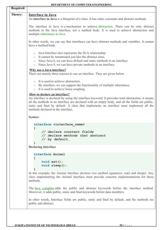 DEPARTMENT OF COMPUTER ENGINEERING
SVKM’s INSTITUTE OF TECHNOLOGY DHULE 55 | P a g e
Required:
Theory: Interface in Java
An interface in Java is a blueprint of a class. It has static constants and abstract methods.
The interface in Java is a mechanism to achieve abstraction. There can be only abstract
methods in the Java interface, not a method body. It is used to achieve abstraction and
multiple inheritance in Java.
In other words, we can say that interfaces can have abstract methods and variables. It cannot
have a method body.
o Java Interface also represents the IS-A relationship.
o It cannot be instantiated just like the abstract class.
o Since Java 8, we can have default and static methods in an interface.
o Since Java 9, we can have private methods in an interface.
Why use a Java interface?
There are mainly three reasons to use an interface. They are given below.
o It is used to achieve abstraction.
o By interface, we can support the functionality of multiple inheritance.
o It is used to achieve loose coupling.
How to declare an interface?
An interface is declared by using the interface keyword. It provides total abstraction; it means
all the methods in an interface are declared with an empty body, and all the fields are public,
static and final by default. A class that implements an interface must implement all the
methods declared in the interface.
Syntax:
interface <interface_name>
{
// declare constant fields
// declare methods that abstract
// by default.
}
Declaring Interface
interface Animal
{
void eat();
void sleep();
}
In this example, the Animal interface declares two method signatures: eat() and sleep(). Any
class implementing the Animal interface must provide concrete implementations for these
methods.
The Java compiler adds the public and abstract keywords before the interface method.
Moreover, it adds public, static and final keywords before data members.
In other words, Interface fields are public, static and final by default, and the methods are
public and abstract.
 