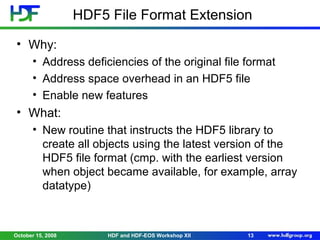 HDF5 File Format Extension
• Why:
• Address deficiencies of the original file format
• Address space overhead in an HDF5 file
• Enable new features

• What:
• New routine that instructs the HDF5 library to
create all objects using the latest version of the
HDF5 file format (cmp. with the earliest version
when object became available, for example, array
datatype)

October 15, 2008

HDF and HDF-EOS Workshop XII

13

 