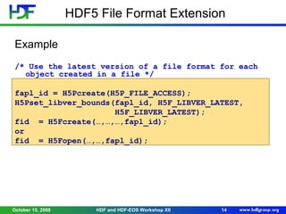 HDF5 File Format Extension
Example
/* Use the latest version of a file format for each
object created in a file */
fapl_id = H5Pcreate(H5P_FILE_ACCESS);
H5Pset_libver_bounds(fapl_id, H5F_LIBVER_LATEST,
H5F_LIBVER_LATEST);
fid = H5Fcreate(…,…,…,fapl_id);
or
fid = H5Fopen(…,…,fapl_id);

October 15, 2008

HDF and HDF-EOS Workshop XII

14

 