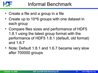 Informal Benchmark
• Create a file and a group in a file
• Create up to 10^6 groups with one dataset in
each group
• Compare files sizes and performance of HDF5
1.8.1 using the latest group format with the
performance of HDF5 1.8.1 (default, old format)
and 1.6.7
• Note: Default 1.8.1 and 1.6.7 became very slow
after 700000 groups

October 15, 2008

HDF and HDF-EOS Workshop XII

17

 