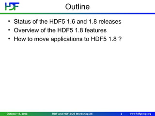 Outline
• Status of the HDF5 1.6 and 1.8 releases
• Overview of the HDF5 1.8 features
• How to move applications to HDF5 1.8 ?

October 15, 2008

HDF and HDF-EOS Workshop XII

2

 