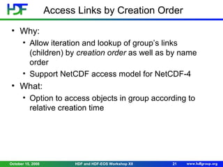 Access Links by Creation Order
• Why:
• Allow iteration and lookup of group’s links
(children) by creation order as well as by name
order
• Support NetCDF access model for NetCDF-4

• What:
• Option to access objects in group according to
relative creation time

October 15, 2008

HDF and HDF-EOS Workshop XII

21

 