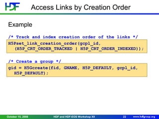 Access Links by Creation Order
Example
/* Track and index creation order of the links */
H5Pset_link_creation_order(gcpl_id,
(H5P_CRT_ORDER_TRACKED | H5P_CRT_ORDER_INDEXED));
/* Create a group */
gid = H5Gcreate(fid, GNAME, H5P_DEFAULT, gcpl_id,
H5P_DEFAULT);

October 15, 2008

HDF and HDF-EOS Workshop XII

22

 