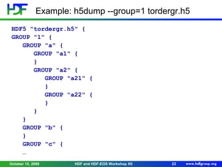 Example: h5dump --group=1 tordergr.h5
HDF5 "tordergr.h5" {
GROUP "1" {
GROUP "a" {
GROUP "a1" {
}
GROUP "a2" {
GROUP "a21" {
}
GROUP "a22" {
}
}
}
GROUP "b" {
}
GROUP "c" {
…
October 15, 2008

HDF and HDF-EOS Workshop XII

23

 