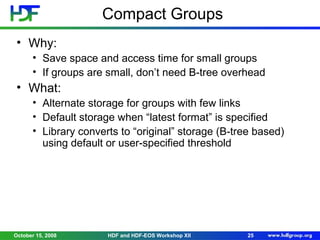 Compact Groups
• Why:
• Save space and access time for small groups
• If groups are small, don’t need B-tree overhead

• What:
• Alternate storage for groups with few links
• Default storage when “latest format” is specified
• Library converts to “original” storage (B-tree based)
using default or user-specified threshold

October 15, 2008

HDF and HDF-EOS Workshop XII

25

 