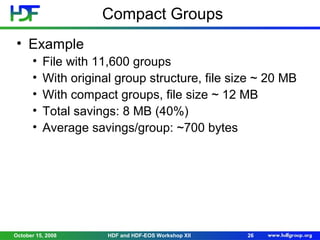 Compact Groups
• Example
•
•
•
•
•

File with 11,600 groups
With original group structure, file size ~ 20 MB
With compact groups, file size ~ 12 MB
Total savings: 8 MB (40%)
Average savings/group: ~700 bytes

October 15, 2008

HDF and HDF-EOS Workshop XII

26

 