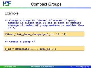Compact Groups
Example
/* Change storage to “dense” if number of group
members is bigger than 16 and go back to compact
storage if number of group members is smaller than
12 */
H5Pset_link_phase_change(gcpl_id, 16, 12)
/* Create a group */
g_id = H5Gcreate(…,…,…,gcpl_id,…);

October 15, 2008

HDF and HDF-EOS Workshop XII

27

 