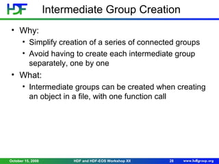 Intermediate Group Creation
• Why:
• Simplify creation of a series of connected groups
• Avoid having to create each intermediate group
separately, one by one

• What:
• Intermediate groups can be created when creating
an object in a file, with one function call

October 15, 2008

HDF and HDF-EOS Workshop XII

28

 